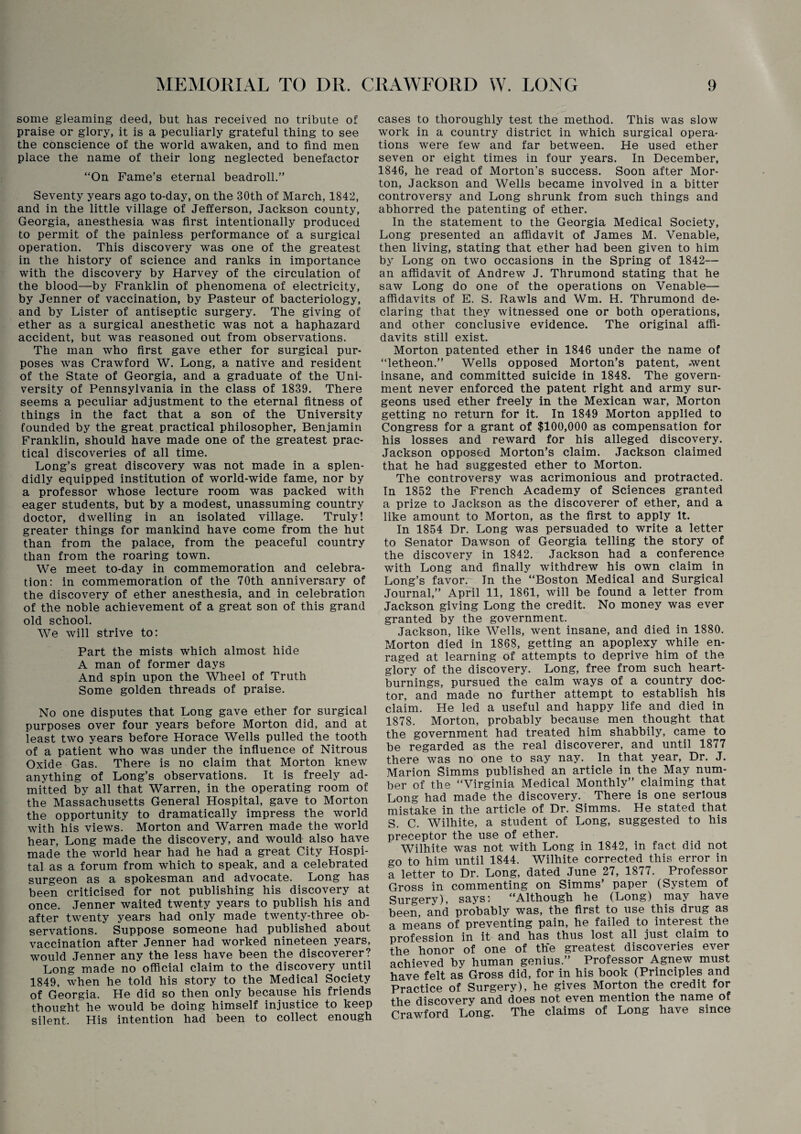 some gleaming deed, but has received no tribute of praise or glory, it is a peculiarly grateful thing to see the conscience of the world awaken, and to find men place the name of their long neglected benefactor “On Fame’s eternal beadroll.” Seventy years ago to-day, on the 30th of March, 1842, and in the little village of Jefferson, Jackson county, Georgia, anesthesia was first intentionally produced to permit of the painless performance of a surgical operation. This discovery was one of the greatest in the history of science and ranks in importance with the discovery by Harvey of the circulation of the blood—by Franklin of phenomena of electricity, by Jenner of vaccination, by Pasteur of bacteriology, and by Lister of antiseptic surgery. The giving of ether as a surgical anesthetic was not a haphazard accident, but was reasoned out from observations. The man who first gave ether for surgical pur¬ poses was Crawford W. Long, a native and resident of the State of Georgia, and a graduate of the Uni¬ versity of Pennsylvania in the class of 1839. There seems a peculiar adjustment to the eternal fitness of things in the fact that a son of the University founded by the great practical philosopher, Benjamin Franklin, should have made one of the greatest prac¬ tical discoveries of all time. Long’s great discovery was not made in a splen¬ didly equipped institution of world-wide fame, nor by a professor whose lecture room was packed with eager students, but by a modest, unassuming country doctor, dwelling in an isolated village. Truly! greater things for mankind have come from the hut than from the palace, from the peaceful country than from the roaring town. We meet to-day in commemoration and celebra¬ tion: in commemoration of the 70th anniversary of the discovery of ether anesthesia, and in celebration of the noble achievement of a great son of this grand old school. We will strive to: Part the mists which almost hide A man of former days And spin upon the Wheel of Truth Some golden threads of praise. No one disputes that Long gave ether for surgical purposes over four years before Morton did, and at least two years before Horace Wells pulled the tooth of a patient who was under the influence of Nitrous Oxide Gas. There is no claim that Morton knew anything of Long’s observations. It is freely ad¬ mitted by all that Warren, in the operating room of the Massachusetts General Hospital, gave to Morton the opportunity to dramatically impress the world with his views. Morton and Warren made the world hear, Long made the discovery, and would also have made the world hear had he had a great City Hospi¬ tal as a forum from which to speak, and a celebrated surgeon as a spokesman and advocate. Long has been criticised for not publishing his discovery at once. Jenner waited twenty years to publish his and after twenty years had only made twenty-three ob¬ servations. Suppose someone had published about vaccination after Jenner had worked nineteen years, would Jenner any the less have been the discoverer? Long made no official claim to the discovery until 1849, when he told his story to the Medical Society of Georgia. He did so then only because his friends thought he would be doing himself injustice to keep silent. His intention had been to collect enough cases to thoroughly test the method. This was slow work in a country district in which surgical opera¬ tions were few and far between. He used ether seven or eight times in four years. In December, 1846, he read of Morton’s success. Soon after Mor¬ ton, Jackson and Wells became involved in a bitter controversy and Long shrunk from such things and abhorred the patenting of ether. In the statement to the Georgia Medical Society, Long presented an affidavit of James M. Venable, then living, stating that ether had been given to him by Long on two occasions in the Spring of 1842— an affidavit of Andrew J. Thrumond stating that he saw Long do one of the operations on Venable— affidavits of E. S. Rawls and Wm. H. Thrumond de¬ claring that they witnessed one or both operations, and other conclusive evidence. The original affi¬ davits still exist. Morton patented ether in 1846 under the name of “letheon.” Wells opposed Morton’s patent, went insane, and committed suicide in 1848. The govern¬ ment never enforced the patent right and army sur¬ geons used ether freely in the Mexican war, Morton getting no return for it. In 1849 Morton applied to Congress for a grant of $100,000 as compensation for his losses and reward for his alleged discovery. Jackson opposed Morton’s claim. Jackson claimed that he had suggested ether to Morton. The controversy was acrimonious and protracted. In 1852 the French Academy of Sciences granted a prize to Jackson as the discoverer of ether, and a like amount to Morton, as the first to apply It. In 1854 Dr. Long was persuaded to write a letter to Senator Dawson of Georgia telling the story of the discovery in 1842. Jackson had a conference with Long and finally withdrew his own claim in Long’s favor. In the “Boston Medical and Surgical Journal,” April 11, 1861, will be found a letter from Jackson giving Long the credit. No money was ever granted by the government. Jackson, like Wells, went insane, and died in 1880. Morton died in 1868, getting an apoplexy while en¬ raged at learning of attempts to deprive him of the glory of the discovery. Long, free from such heart¬ burnings, pursued the calm ways of a country doc¬ tor, and made no further attempt to establish his claim. He led a useful and happy life and died in 1878. Morton, probably because men thought that the government had treated him shabbily, came to be regarded as the real discoverer, and until 1877 there was no one to say nay. In that year, Dr. J. Marion Simms published an article in the May num¬ ber of the “Virginia Medical Monthly” claiming that Long had made the discovery. There is one serious mistake in the article of Dr. Simms. He stated that S. C. Wilhite, a student of Long, suggested to his preceptor the use of ether. Wilhite was not with Long in 1842, in fact did not go to him until 1844. Wilhite corrected this error in a letter to Dr. Long, dated June 27, 1877. Professor Gross in commenting on Simms’ paper (System of Surgery), says: “Although he (Long) may have been, and probably was, the first to use this drug as a means of preventing pain, he failed to interest the profession in it and has thus lost all just claim to the honor of one of the greatest discoveries ever achieved by human genius.” Professor Agnew must have felt as Gross did, for in his book (Principles and Practice of Surgery), he gives Morton the credit for the discovery and does not even mention the name of Crawford Long. The claims of Long hav e since