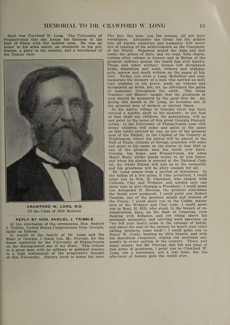 Such was Crawford W. Long. The University of Pennsylvania this day hangs his likeness in the Hall of Fame with her noblest sons. He was an honor to his alma mater, an ornament to his pro¬ fession, a glory to his country, and a benefactor of the human race. CRAWFORD W. LONG, M.D. Of the Class of 1839 Medical. REPLY BY HON. SAMUEL J. TRIBBLE. At the conclusion of the ceremonies, Hon. Samuel J. Tribble, United States Congressman from Georgia, spoke as follows: In behalf of the family of Dr. Long and the State of Georgia, I thank you, Mr. Provost, for the honor conferred by the University of Pennsylvania on the distinguished son of my State. This tribute to a great man with no military or political renown is a high testimonial of the progressive thought of this University. History loves to honor the hero. The boy, the man, yea the woman, all are hero worshipers. Alexander the Great led his armies into all known countries and humanity will never tire of reading of his achievements as the Conqueror of the World. Napoleon scaled the Alps and laid waste the plains of Italy, and we read, with charm, volume after volume in history and in fiction of the greatest military genius the world has ever known. These and other military heroes left devastated fields, desolation and want, widows and orphans, pain, sorrow and death written on the pages of his¬ tory. To-day you erect a Long Medallion and com¬ memorate the memory of a man who carried no mili¬ tary trophies to his grave, made no widows and devastated no fields, but, sir, he alleviated the pains of humanity throughout the earth. The Great Teacher—our Master—taught that the greatness of men should be measured by the good they do. Ap¬ plying this mould to Dr. Long, he becomes one of the greatest men of modern or ancient times. In his native village in Georgia there has been erected a marble shaft to his memory; to the foot of that shaft our children, for generations, will go and point to the name of this great Georgia Humani¬ tarian; to the University of Pennsylvania your chil¬ drens’ children will come and point to the name on this tablet erected by you, as one of the greatest men of the Nation; to the Capitol of the Country at Washington, where his statue will be placed in the Hall of Fame, citizens of foreign countries will come and point to his name on the statue in that Hall as one of the greatest men the world ever knew. Georgia, his home, and Pennsylvania, his Alma Mater State, strike hands to-day to do him honor, and when his statue is erected at the National Capi¬ tol, the whole Nation will join us in the memorial, and his greatness will be glory enough for all. Dr. Long comes from a section of statesmen. In the radius of a few miles, if time permitted, I could point you to Wm. H. Crawford, who ranked with Calhoun, Clay and Webster, and needed only one more vote to give Georgia a President; I could point you Alexander H. Stevens, the greatest statesman the South ever produced; I could point you Robert Toombs, one of the greatest minds and orators of the Union; I could point you to the Cobbs, states¬ men of the Webster and Clay type; 1 could point you to Benj. H. Hill, who stood, in the breach of re¬ construction days, on the floor of Congress, eyes flaming with defiance, and yet rising above his sectional animosity, and uttering such speeches as “we felt your heavy arms in the carnage of battle, and above the roar of the cannon we heard your voice calling, brothers, come back”; I could point you to Henry W. Grady, bearing an olive branch, and with his matchless eloquence, wiping out sectional ani¬ mosity in every section of the country. These, and many others: but Mr. Provost, last but not least of this array of greatness, I point you to Crawford W. Long, not a statesman, not a war hero, but the alleviator of human pain the world over.