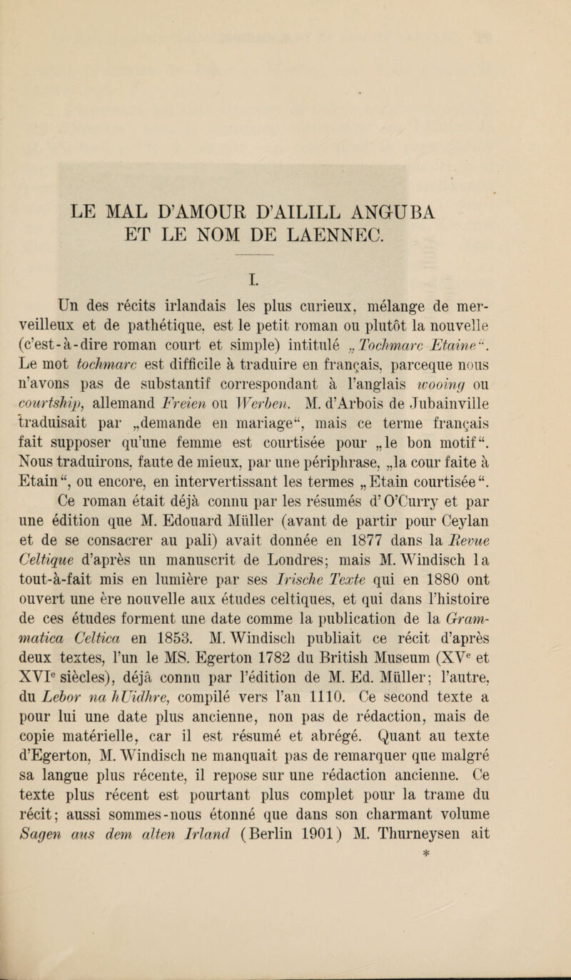 LE MAL D’AMOUR D’AILILL ANGUBA ET LE NOM DE LAENNEC. I. Un des récits irlandais les plus curieux, mélange de mer¬ veilleux et de pathétique, est le petit roman ou plutôt la nouvelle (c’est-à-dire roman court et simple) intitulé „Tochmarc EtaineF. Le mot tochmarc est difficile à traduire en français, parceque nous n’avons pas de substantif correspondant à l’anglais wooing ou courtship, allemand Freien ou Werben, M. d’Arbois de Jubainville traduisait par „demande en mariage “, mais ce terme français fait supposer qu’une femme est courtisée pour „le bon motif “. Nous traduirons, faute de mieux, par une périphrase, „la cour faite à Etain “, ou encore, en intervertissant les termes „ Etain courtisée “. Ce roman était déjà connu par les résumés d’O’Curry et par une édition que M. Edouard Millier (avant de partir pour Ceylan et de se consacrer au pâli) avait donnée en 1877 dans la Bevue Celtique d’après un manuscrit de Londres; mais M. Windisch la tout-à-fait mis en lumière par ses Irische Texte qui en 1880 ont ouvert une ère nouvelle aux études celtiques, et qui dans l’histoire de ces études forment une date comme la publication de la Gram- matica Celtica en 1853. M. Windisch publiait ce récit d’après deux textes, l’un le MS. Egerton 1782 du British Muséum (XVe et XVIe siècles), déjà connu par l’édition de M. Ed. Muller; l’autre, du Lebor na hUidhre, compilé vers l’an 1110. Ce second texte a pour lui une date plus ancienne, non pas de rédaction, mais de copie matérielle, car il est résumé et abrégé. Quant au texte d’Egerton, M. Windisch ne manquait pas de remarquer que malgré sa langue plus récente, il repose sur une rédaction ancienne. Ce texte plus récent est pourtant plus complet pour la trame du récit; aussi sommes-nous étonné que dans son charmant volume