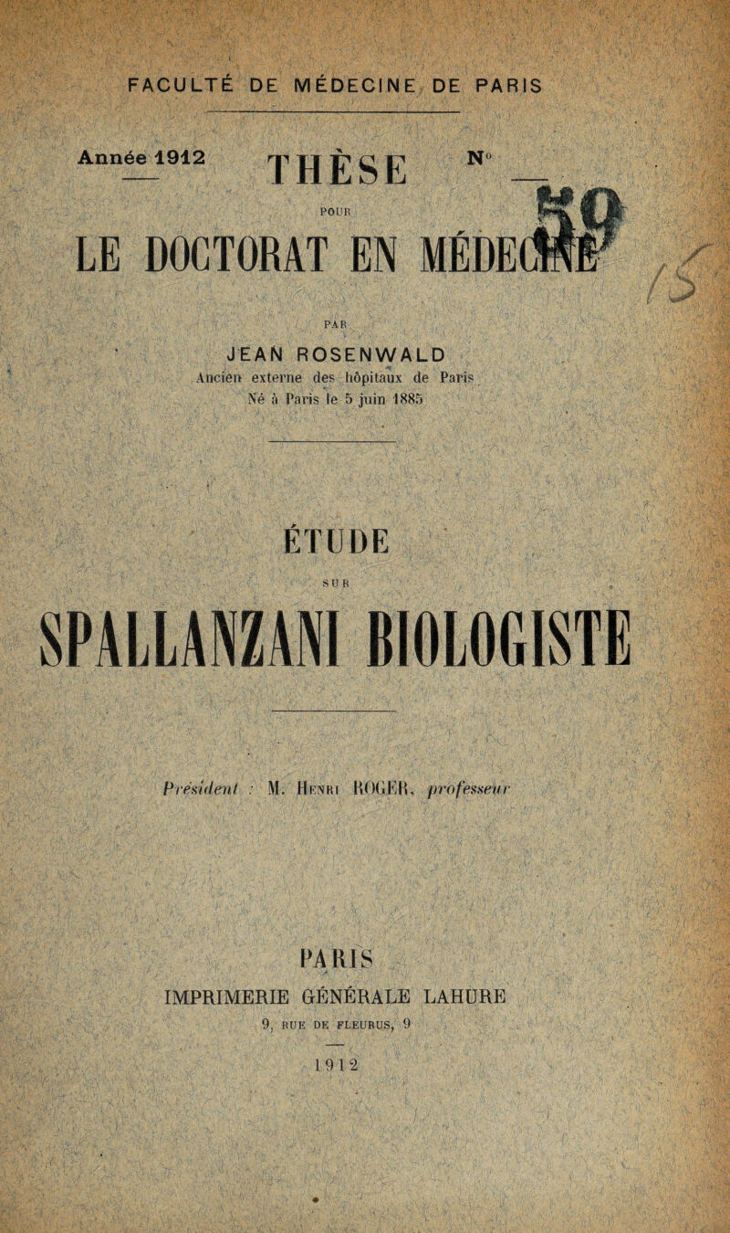 JEAN ROSENWALD Ancien externe des hôpitaux de Paris Né a Paris le 5 juin 1885 ETUDE SPALLANZANI BIOLOGISTE Président : M. Henri HOGEH, professeur PARIS IMPRIMERIE GÉNÉRALE LAHURE 9, RUE DE FLEURUS, 9 1912