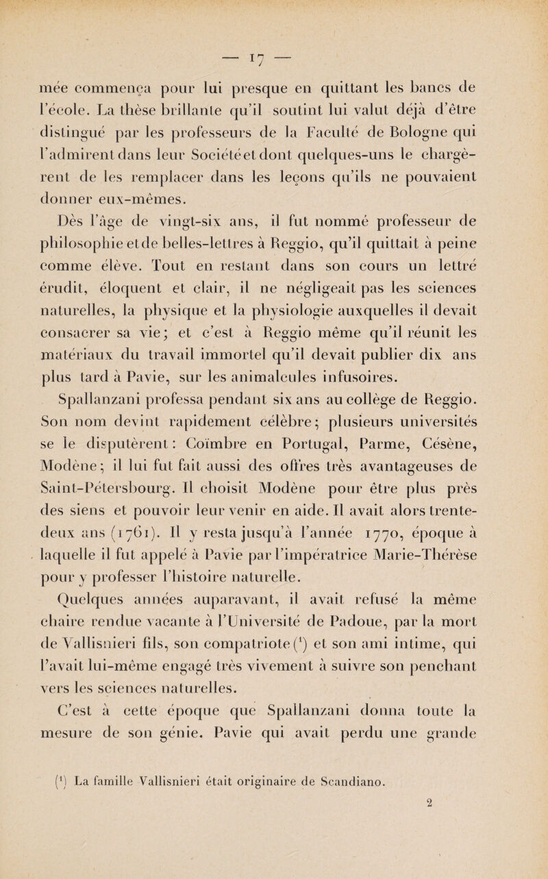 — *7 niée commença pour lui presque en quittant les bancs de l’école. La thèse brillante qu’il soutint lui valut déjà d’être distingué par les professeurs de la Faculté de Bologne qui F admirent dans leur Sociétéet dont quelques-uns le chargè¬ rent de les remplacer dans les leçons qu’ils ne pouvaient donner eux-mêmes. Dès l’âge de vingt-six ans, il fut nommé professeur de philosophie etde belles-lettres à Reggio, qu’il quittait à peine comme élève. Tout en restant dans son cours un lettré érudit, éloquent et clair, il ne négligeait pas les sciences naturelles, la physique et la physiologie auxquelles il devait consacrer sa vie; et c’est à Reggio même qu’il réunit les matériaux du travail immortel qu’il devait publier dix ans plus tard à Pavie, sur les animalcules infusoires. Spallanzani professa pendant six ans au collège de Reggio. Son nom devint rapidement célèbre; plusieurs universités se le disputèrent : Coïmbre en Portugal, Parme, Césène, Modène; il lui fut fait aussi des offres très avantageuses de Saint-Pétersbourg. Il choisit Modène pour être plus près des siens et pouvoir leur venir en aide. Il avait alors trente- deux ans (1761). Il y resta jusqu’à l’année 1770, époque à laquelle il fut appelé à Pavie par l’impératrice Marie-Thérèse pour y professer l’histoire naturelle. Quelques années auparavant, il avait refusé la même chaire rendue vacante à l’Université de Padoue, par la mort de Yallisnieri fils, son compatriote (*) et son ami intime, qui l’avait lui-même engagé très vivement à suivre son penchant vers les sciences naturelles. C’est à cette époque que Spallanzani donna toute la mesure de son génie. Pavie qui avait perdu une grande f1) La famille Yallisnieri était originaire de Scandiano. 2