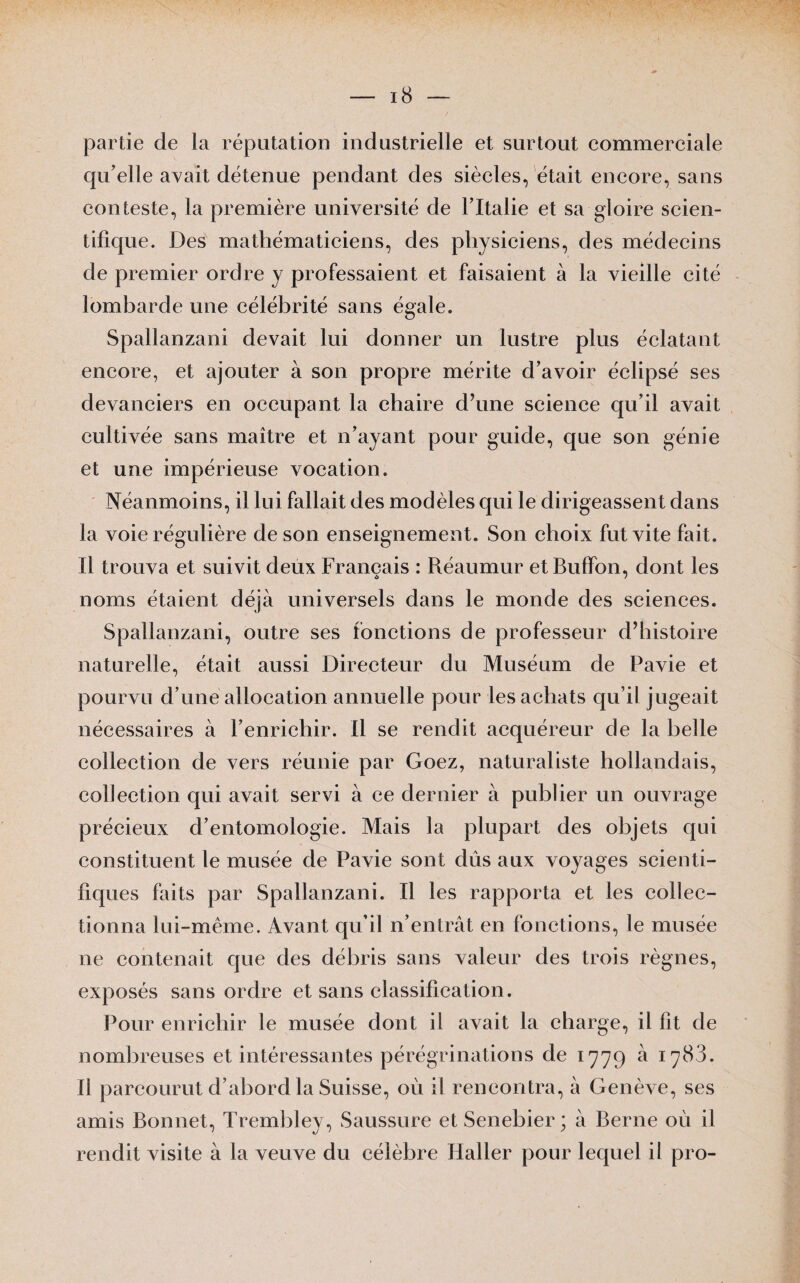 partie de la réputation industrielle et surtout commerciale qu’elle avait détenue pendant des siècles, était encore, sans conteste, la première université de l’Italie et sa gloire scien¬ tifique. Des mathématiciens, des physiciens, des médecins de premier ordre y professaient et faisaient à la vieille cité lombarde une célébrité sans égale. Spallanzani devait lui donner un lustre plus éclatant encore, et ajouter à son propre mérite d’avoir éclipsé ses devanciers en occupant la chaire d7une science qu’il avait cultivée sans maître et n’ayant pour guide, que son génie et une impérieuse vocation. Néanmoins, il lui fallait des modèles qui le dirigeassent dans la voie régulière de son enseignement. Son choix fut vite fait. Il trouva et suivit deux Français : Réaumur etBufïbn, dont les noms étaient déjà universels dans le monde des sciences. Spallanzani, outre ses fonctions de professeur d’histoire naturelle, était aussi Directeur du Muséum de Pavie et pourvu d’une allocation annuelle pour les achats qu’il jugeait nécessaires à l’enrichir. Il se rendit acquéreur de la belle collection de vers réunie par Goez, naturaliste hollandais, collection qui avait servi à ce dernier à publier un ouvrage précieux d’entomologie. Mais la plupart des objets qui constituent le musée de Pavie sont dûs aux voyages scienti¬ fiques faits par Spallanzani. Il les rapporta et les collec¬ tionna lui-même. Avant qu’il n’entrât en fonctions, le musée ne contenait que des débris sans valeur des trois règnes, exposés sans ordre et sans classification. Pour enrichir le musée dont il avait la charge, il fit de nombreuses et intéressantes pérégrinations de 1779 à 1783. Il parcourut d’abord la Suisse, où il rencontra, à Genève, ses amis Bonnet, Trembley, Saussure et Senebier ; à Berne où il rendit visite à la veuve du célèbre Haller pour lequel il pro-