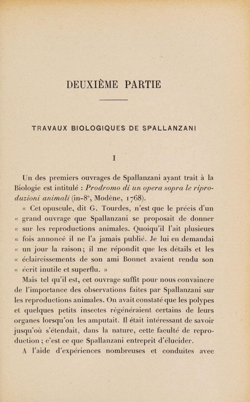 DEUXIÈME PARTIE TRAVAUX BIOLOGIQUES DE SPALLANZANI I Un des premiers ouvrages de Spallanzani ayant trait à la Biologie est intitulé : Prodromo di un opéra sopra le ripro- duzioni animait (in-8°, Modène, 1768). « Cet opuscule, dit G. Tourdes, n’est que le précis d’un « grand ouvrage que Spallanzani se proposait de donner « sur les reproductions animales. Quoiqu’il l’ait plusieurs « fois annoncé il ne l’a jamais publié. Je lui en demandai « un jour la raison; il me répondit que les détails et les « éclaircissements de son ami Bonnet avaient rendu son « écrit inutile et superflu. » Mais tel qu’il est, cet ouvrage suffit pour nous convaincre de l’importance des observations faites par Spallanzani sur les reproductions animales. On avait constaté que les polypes et quelques petits insectes régénéraient certains de leurs organes lorsqu’on les amputait. Il était intéressant de savoir jusqu’où s’étendait, dans la nature, cette faculté de repro¬ duction ; c’est ce que Spallanzani entreprit d’élucider. A l’aide d’expériences nombreuses et conduites avec