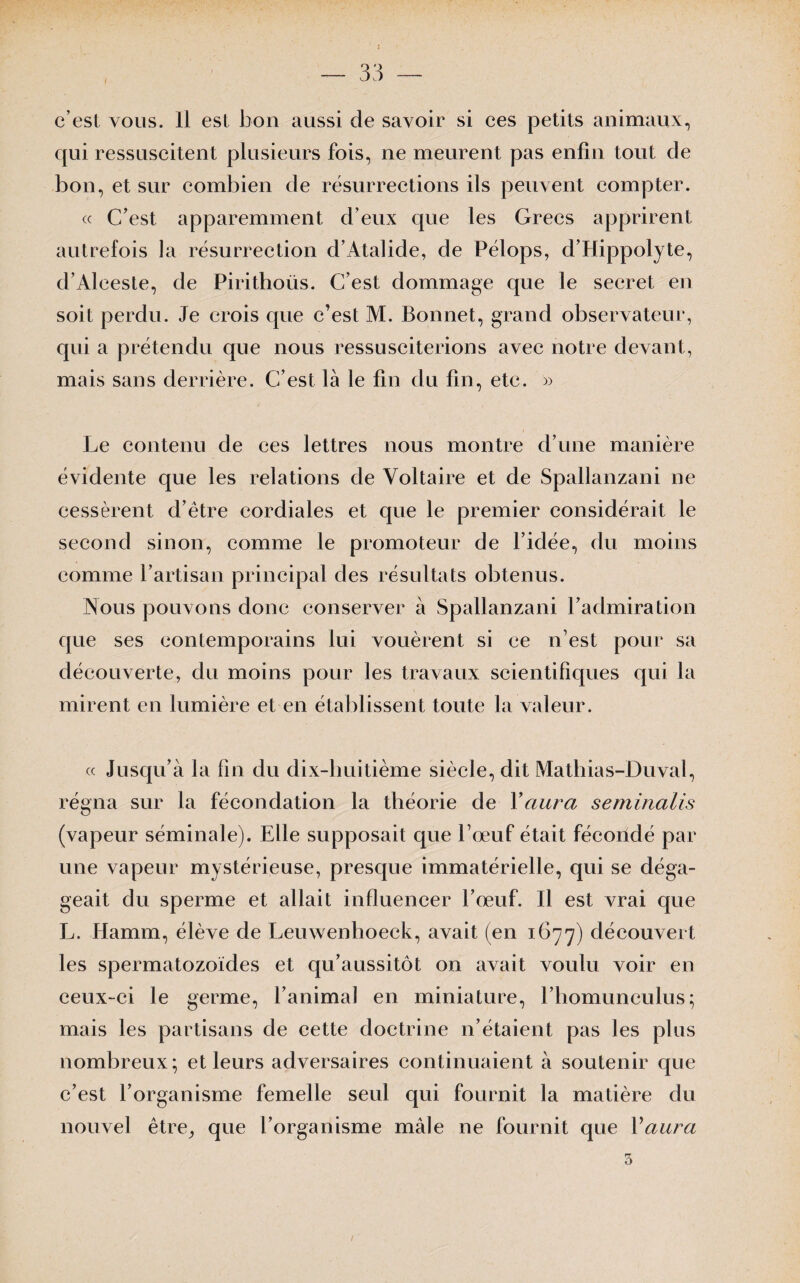 I c’est vous. 11 est bon aussi de savoir si ces petits animaux, qui ressuscitent plusieurs fois, ne meurent pas enfin tout de bon, et sur combien de résurrections ils peuvent compter. « C’est apparemment d’eux que les Grecs apprirent autrefois la résurrection d’Atalide, de Pélops, d’Hippolyte, d’Aleeste, de Pirithoüs. C’est dommage que le secret en soit perdu. Je crois que c’est M. Bonnet, grand observateur, qui a prétendu que nous ressusciterions avec notre devant, mais sans derrière. C’est là le fin du fin, etc. » Le contenu de ces lettres nous montre d’une manière évidente que les relations de Voltaire et de Spallanzani ne cessèrent d’être cordiales et que le premier considérait le second sinon, comme le promoteur de l’idée, du moins comme l’artisan principal des résultats obtenus. Nous pouvons donc conserver à Spallanzani l’admiration que ses contemporains lui vouèrent si ce n’est pour sa découverte, du moins pour les travaux scientifiques qui la mirent en lumière et en établissent toute la valeur. « Jusqu’à la lin du dix-huitième siècle, dit Mathias-Duval, régna sur la fécondation la théorie de Y aura seminalis (vapeur séminale). Elle supposait que l’œuf était fécondé par une vapeur mystérieuse, presque immatérielle, qui se déga¬ geait du sperme et allait influencer l’œuf. Il est vrai que L. Hamm, élève de Leuwenhoeck, avait (en 1677) découvert les spermatozoïdes et qu’aussitôt on avait voulu voir en ceux-ci le germe, l’animal en miniature, l’homunculus; mais les partisans de cette doctrine n’étaient pas les plus nombreux; et leurs adversaires continuaient à soutenir que c’est l’organisme femelle seul qui fournit la matière du nouvel être, que l’organisme mâle ne fournit que Y aura 3 /
