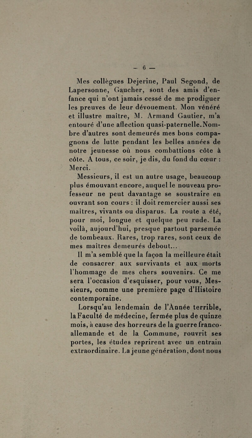 Mes collègues Dejerine, Paul Segond, de Lapersonne, Gaucher, sont des amis d’en¬ fance qui n’ont jamais cessé de me prodiguer les preuves de leur dévouement. Mon vénéré et illustre maître, M. Armand Gautier, m’a entouré d’une affection quasi-paternelle.Nom¬ bre d’autres sont demeurés mes bons compa¬ gnons de lutte pendant les belles années de notre jeunesse où nous combattions côte à côte. A tous, ce soir, je dis, du fond du cœur : Merci. Messieurs, il est un autre usage, beaucoup plus émouvant encore, auquel le nouveau pro¬ fesseur ne peut davantage se soustraire en ouvrant son cours : il doit remercier aussi ses maîtres, vivants ou disparus. La route a été, pour moi, longue et quelque peu rude. La voilà, aujourd’hui, presque partout parsemée de tombeaux. Rares, trop rares, sont ceux de mes maîtres demeurés debout... Il m’a semblé que la façon la meilleure était de consacrer aux survivants et aux morts l’hommage de mes chers souvenirs. Ce me sera l’occasion d’esquisser, pour vous, Mes¬ sieurs, comme une première page d’Histoire contemporaine. Lorsqu’au lendemain de l’Année terrible, laFaculté de médecine, fermée plus de quinze mois, à cause des horreurs de la guerre franco- allemande et de la Commune, rouvrit ses portes, les études reprirent avec un entrain extraordinaire. La jeune génération, dont nous