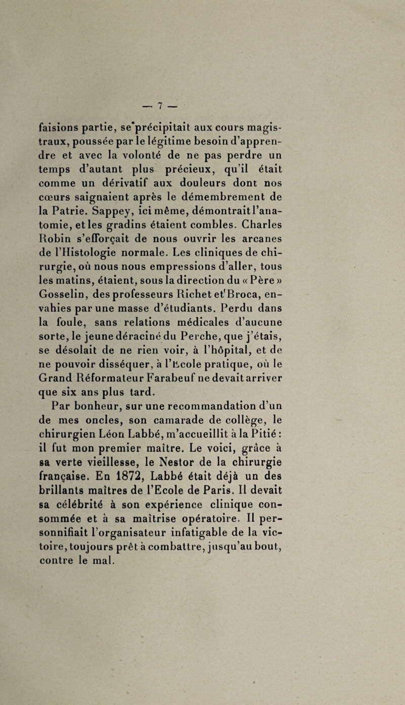 faisions partie, se’précipitait aux cours magis¬ traux, poussée par le légitime besoin d’appren¬ dre et avec la volonté de ne pas perdre un temps d’autant plus précieux, qu’il était comme un dérivatif aux douleurs dont nos cœurs saignaient après le démembrement de la Patrie. Sappey, ici même, démontrait l’ana¬ tomie, et les gradins étaient combles. Charles Robin s’efforçait de nous ouvrir les arcanes de l’Histologie normale. Les cliniques de chi¬ rurgie, où nous nous empressions d’aller, tous les matins, étaient, sous la direction du « Père » Gosselin, des professeurs Richet et'Broca, en¬ vahies par une masse d’étudiants. Perdu dans la foule, sans relations médicales d’aucune sorte, le jeune déraciné du Perche, que j’étais, se désolait de ne rien voir, à l’hôpital, et de ne pouvoir disséquer, à l’ücole pratique, où le Grand Réformateur Farabeuf ne devaitarriver que six ans plus tard. Par bonheur, sur une recommandation d’un de mes oncles, son camarade de collège, le chirurgien Léon Labbé, m’accueillit à la Pitié : il fut mon premier maître. Le voici, grâce à sa verte vieillesse, le Nestor de la chirurgie française. En 1872, Labbé était déjà un des brillants maîtres de l’Ecole de Paris. Il devait sa célébrité à son expérience clinique con¬ sommée et à sa maîtrise opératoire. Il per¬ sonnifiait l organisateur infatigable de la vic¬ toire, toujours prêt à combattre, jusqu’au bout, contre le mal.