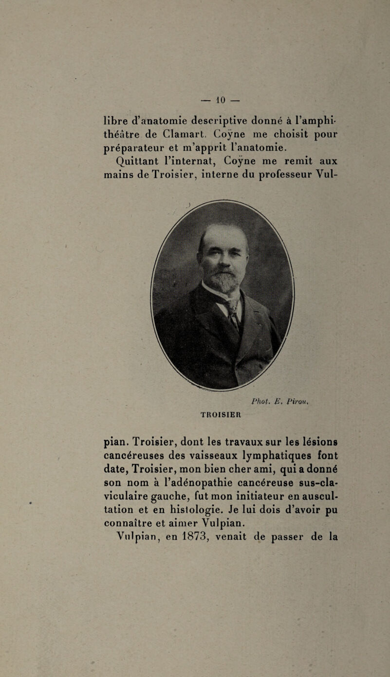 libre d’anatomie descriptive donné à l’amphi- théâtre de Clamart. Coÿne me choisit pour préparateur et m’apprit l’anatomie. Quittant l’internat, Coÿne me remit aux mains deTroisier, interne du professeur Vul- Phot. E, Pirou, TROISIER pian. Troisier, dont les travaux sur les lésions cancéreuses des vaisseaux lymphatiques font date, Troisier, mon bien cher ami, qui a donné son nom à l’adénopathie cancéreuse sus-cla- viculaire gauche, fut mon initiateur en auscul¬ tation et en hislologie. Je lui dois d’avoir pu connaître et aimer Vulpian. Vulpian, en 1873, venait de passer de la