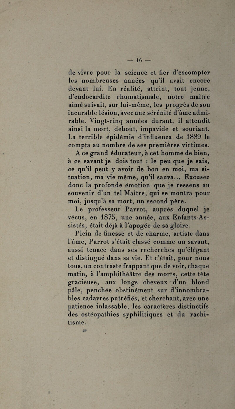 de vivre pour la science et fier d’escompter les nombreuses années qu’il avait encore devant lui. En réalité, atteint, tout jeune, d’endocardite rhumatismale, notre maître aimé suivait, sur lui-même, les progrès de son incurable lésion,avecune sérénité d’âme admi¬ rable. Vingt-cinq années durant, il attendit ainsi la mort, debout, impavide et souriant. La terrible épidémie d’influenza de 1889 le compta au nombre de ses premières victimes. A ce grand éducateur, à cet homme de bien, à ce savant je dois tout : le peu que je sais, ce qu’il peut y avoir de bon en moi, ma si¬ tuation, ma vie même, qu’il sauva... Excusez donc la profonde émotion que je ressens au souvenir d’un tel Maître, qui se montra pour moi, jusqu’à sa mort, un second père. Le professeur Parrot, auprès duquel je vécus, en 1875, une année, aux Enfants-As¬ sistés, était déjà à l’apogée de sa gloire. Plein de finesse et de charme, artiste dans l’âme, Parrot s’était classé comme un savant, aussi tenace dans ses recherches qu’élégant et distingué dans sa vie. Et c’était, pour nous tous, un contraste frappant que de voir, chaque matin, à l’amphithéâtre des morts, cette tête gracieuse, aux longs cheveux d’un blond pâle, penchée obstinément sur d’innombra¬ bles cadavres putréfiés, et cherchant, avec une patience inlassable, les caractères distinctifs des ostéopathies syphilitiques et du rachi¬ tisme. *