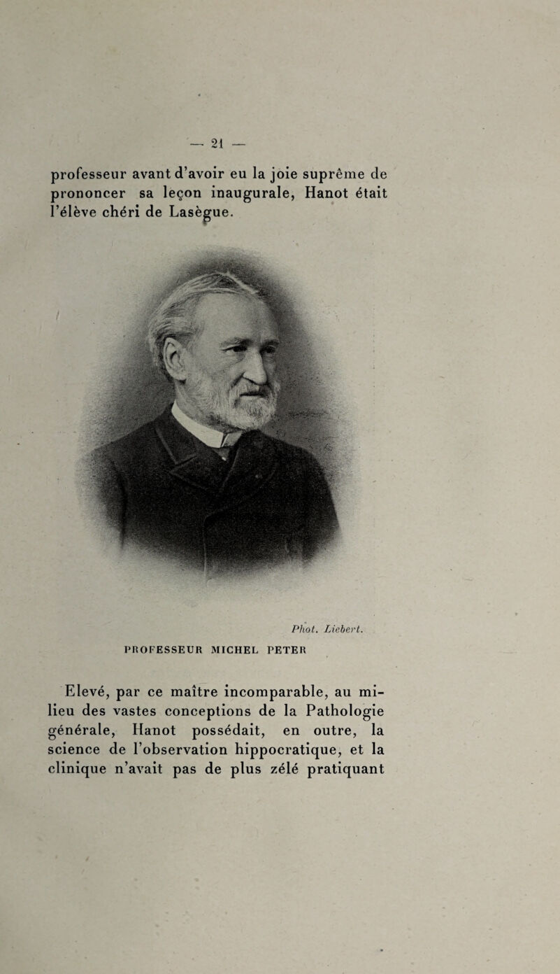 professeur avant d’avoir eu la joie suprême de prononcer sa leçon inaugurale, Hanot était l’élève chéri de Lasègue. Phot. Liebert. PROFESSEUR MICHEL PETER Elevé, par ce maître incomparable, au mi¬ lieu des vastes conceptions de la Pathologie générale, Hanot possédait, en outre, la science de l’observation hippocratique, et la clinique n’avait pas de plus zélé pratiquant