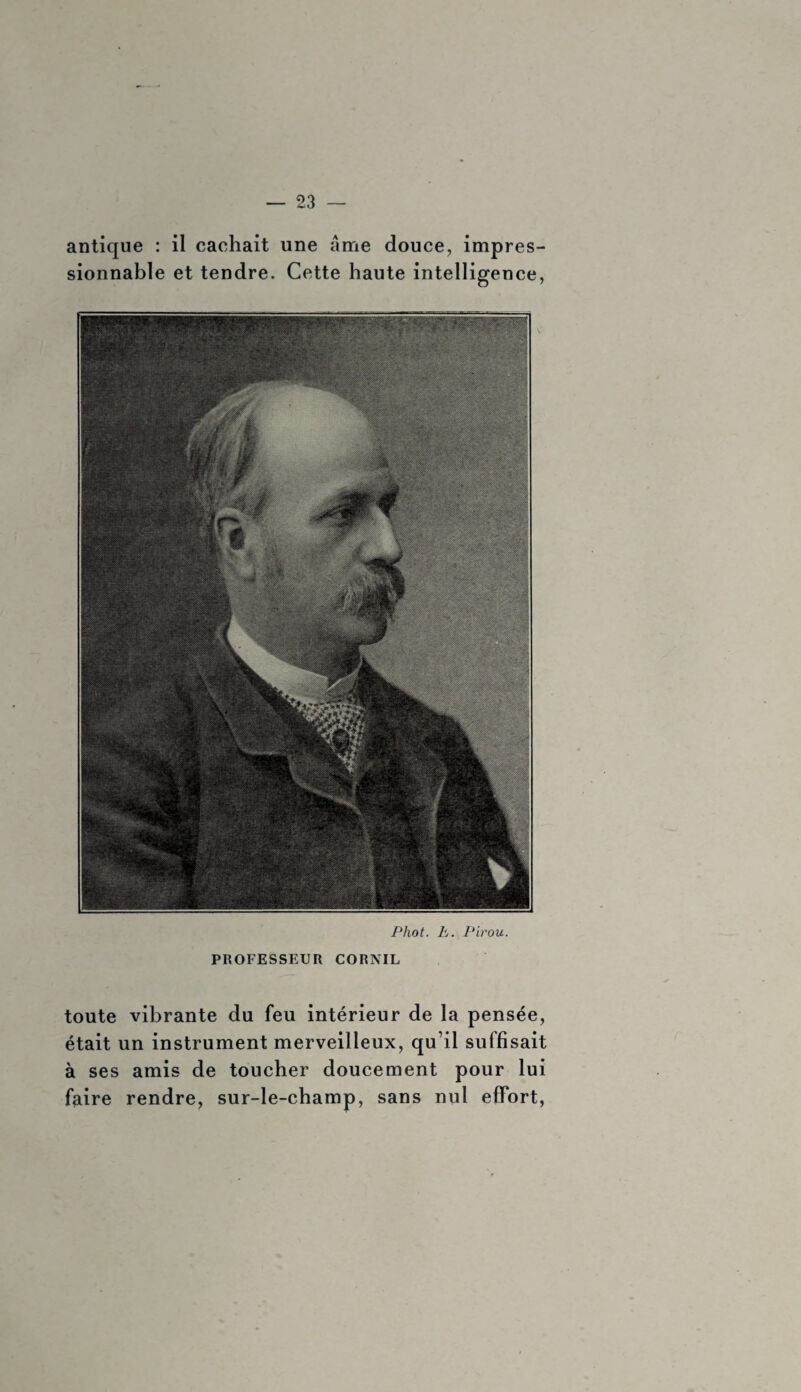 antique : il cachait une âme douce, impres¬ sionnable et tendre. Cette haute intelligence, Phot. h. Pirou. PROFESSEUR CORNIL toute vibrante du feu intérieur de la pensée, était un instrument merveilleux, qu’il suffisait à ses amis de toucher doucement pour lui faire rendre, sur-le-champ, sans nul effort,