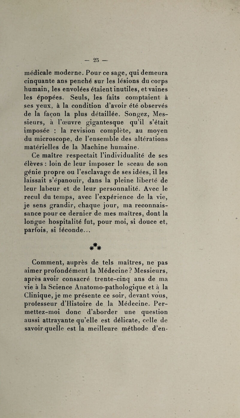 médicale moderne. Pour ce sage, qui demeura cinquante ans penché sur les lésions du corps humain, les envolées étaient inutiles, et vaines les épopées. Seuls, les faits comptaient à ses yeux, à la condition d’avoir été observés de la façon la plus détaillée. Songez, Mes¬ sieurs, à l’œuvre gigantesque qu’il s’était imposée : la révision complète, au moyen du microscope, de l’ensemble des altérations matérielles de la Machine humaine. Ce maître respectait l’individualité de ses élèves : loin de leur imposer le sceau de son génie propre ou l’esclavage de ses idées, il les laissait s’épanouir, dans la pleine liberté de leur labeur et de leur personnalité. Avec le recul du temps, avec l’expérience de la vie, je sens grandir, chaque jour, ma reconnais¬ sance pour ce dernier de mes maîtres, dont la longue hospitalité fut, pour moi, si douce et, parfois, si féconde... * * * Comment, auprès de tels maîtres, ne pas aimer profondément la Médecine? Messieurs, après avoir consacré trente-cinq ans de ma vie à la Science Anatomo-pathologique et à la Clinique, je me présente ce soir, devant vous, professeur d’Histoire de la Médecine. Per- mettez-moi donc d’aborder une question aussi attrayante qu’elle est délicate, celle de savoir quelle est la meilleure méthode d’en-