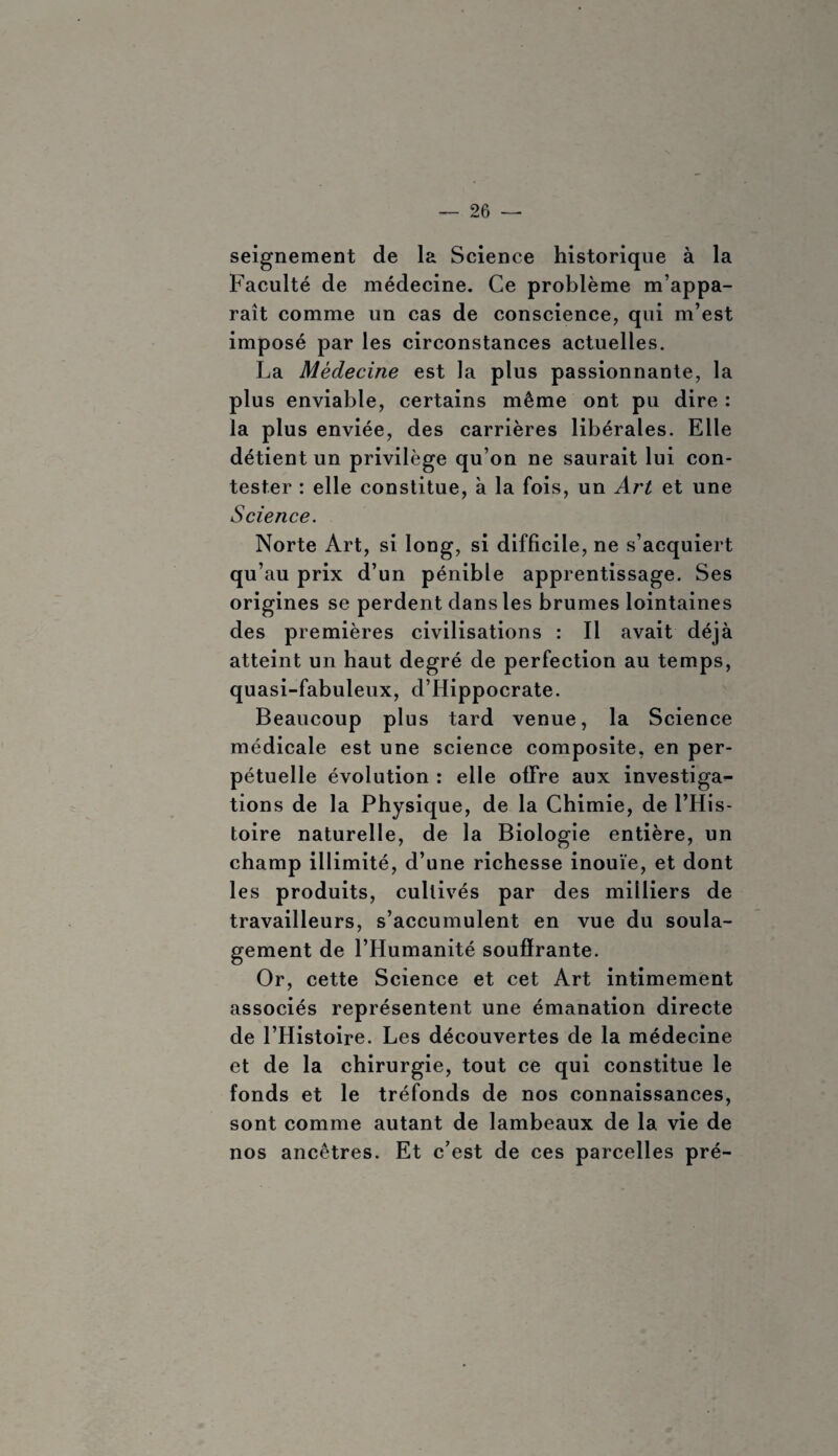 seignement de la Science historique à la Faculté de médecine. Ce problème m’appa¬ raît comme un cas de conscience, qui m’est imposé par les circonstances actuelles. La Médecine est la plus passionnante, la plus enviable, certains même ont pu dire : la plus enviée, des carrières libérales. Elle détient un privilège qu’on ne saurait lui con¬ tester : elle constitue, à la fois, un Art et une Science. Norte Art, si long, si difficile, ne s’acquiert qu’au prix d’un pénible apprentissage. Ses origines se perdent dans les brumes lointaines des premières civilisations : Il avait déjà atteint un haut degré de perfection au temps, quasi-fabuleux, d’Hippocrate. Beaucoup plus tard venue, la Science médicale est une science composite, en per¬ pétuelle évolution : elle offre aux investiga¬ tions de la Physique, de la Chimie, de l’His¬ toire naturelle, de la Biologie entière, un champ illimité, d’une richesse inouïe, et dont les produits, cultivés par des milliers de travailleurs, s’accumulent en vue du soula¬ gement de l’Humanité souffrante. Or, cette Science et cet Art intimement associés représentent une émanation directe de l’Histoire. Les découvertes de la médecine et de la chirurgie, tout ce qui constitue le fonds et le tréfonds de nos connaissances, sont comme autant de lambeaux de la vie de nos ancêtres. Et c’est de ces parcelles pré-