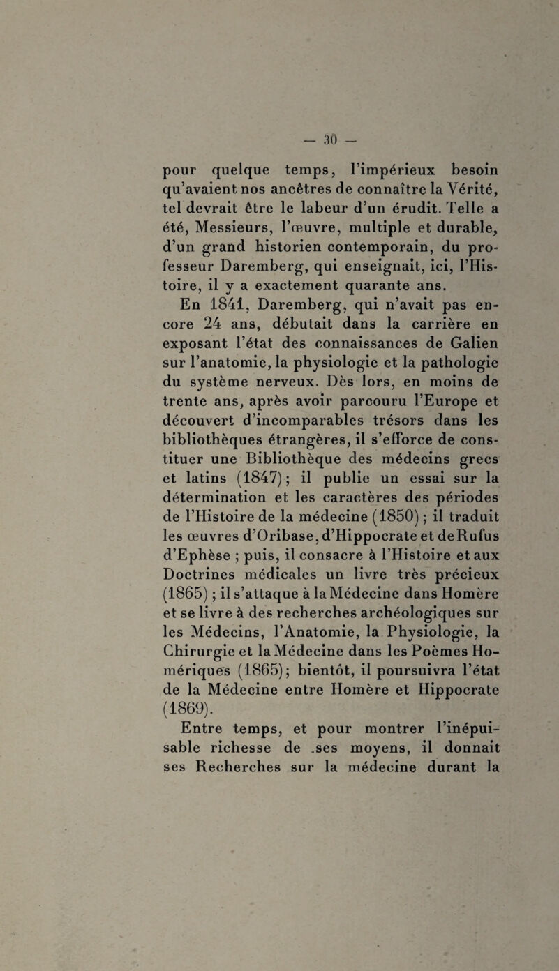 pour quelque temps, l’impérieux besoin qu’avaient nos ancêtres de connaître la Vérité, tel devrait être le labeur d’un érudit. Telle a été, Messieurs, l’œuvre, multiple et durable, d’un grand historien contemporain, du pro¬ fesseur Daremberg, qui enseignait, ici, l’His¬ toire, il y a exactement quarante ans. En 1841, Daremberg, qui n’avait pas en¬ core 24 ans, débutait dans la carrière en exposant l’état des connaissances de Galien sur l’anatomie, la physiologie et la pathologie du système nerveux. Dès lors, en moins de trente ans, après avoir parcouru l’Europe et découvert d’incomparables trésors dans les bibliothèques étrangères, il s’efforce de cons¬ tituer une Bibliothèque des médecins grecs et latins (1847) ; il publie un essai sur la détermination et les caractères des périodes de l’Histoire de la médecine (1850) ; il traduit les œuvres d’Oribase, d’Hippocrate et deRufus d’Ephèse ; puis, il consacre à l’Histoire et aux Doctrines médicales un livre très précieux (1865) ; il s’attaque à laMédecine dans Homère et se livre à des recherches archéologiques sur les Médecins, l’Anatomie, la Physiologie, la Chirurgie et laMédecine dans les Poèmes Ho¬ mériques (1865); bientôt, il poursuivra l’état de la Médecine entre Homère et Hippocrate (1869). Entre temps, et pour montrer l’inépui¬ sable richesse de .ses moyens, il donnait ses Recherches sur la médecine durant la