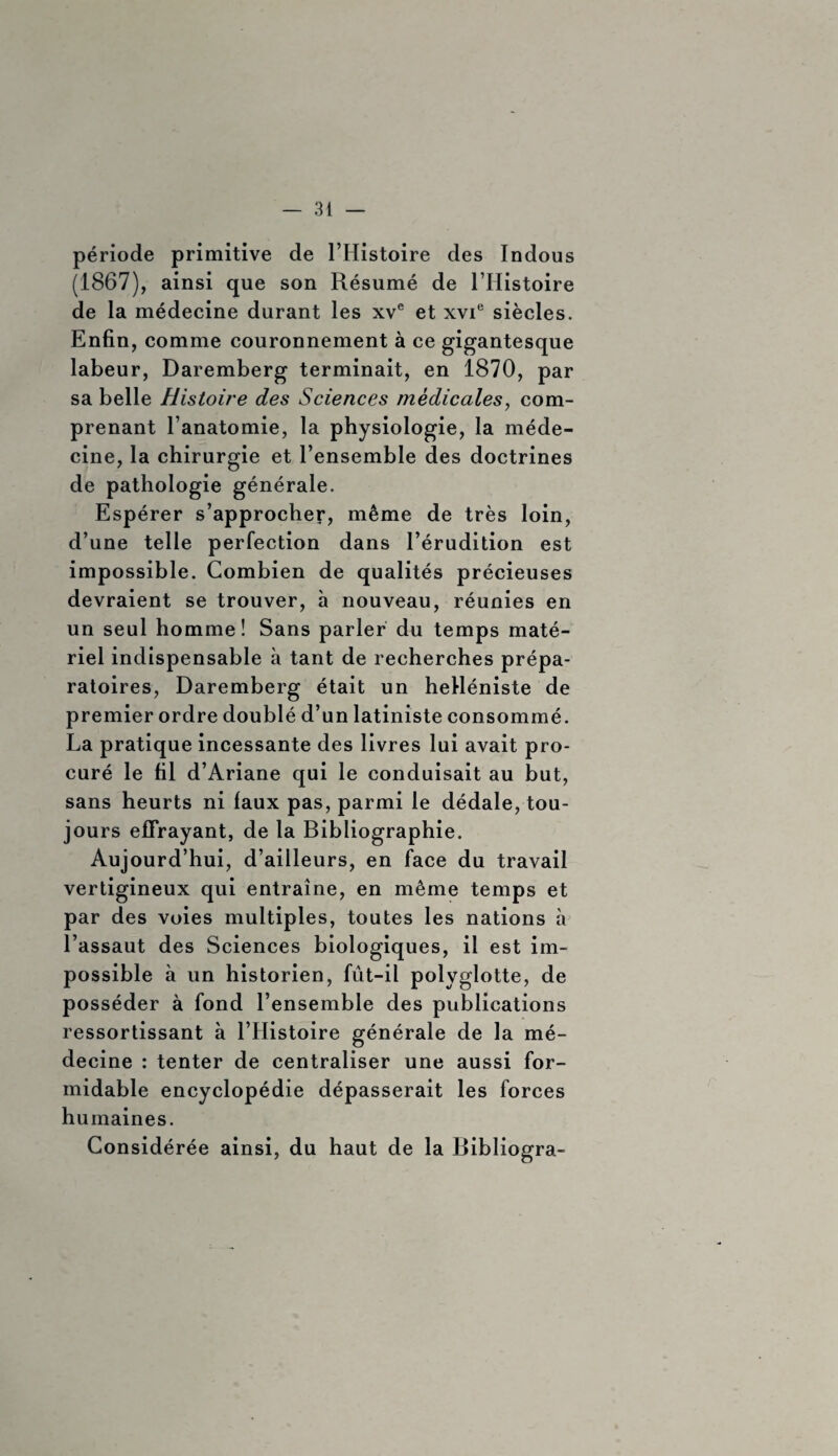 période primitive de l’Histoire des Indous (1867), ainsi que son Résumé de l’Histoire de la médecine durant les xve et xvie siècles. Enfin, comme couronnement à ce gigantesque labeur, Daremberg terminait, en 1870, par sa belle Histoire des Sciences medicales, com¬ prenant l’anatomie, la physiologie, la méde¬ cine, la chirurgie et l’ensemble des doctrines de pathologie générale. Espérer s’approcher, même de très loin, d’une telle perfection dans l’érudition est impossible. Combien de qualités précieuses devraient se trouver, à nouveau, réunies en un seul homme! Sans parler du temps maté¬ riel indispensable à tant de recherches prépa¬ ratoires, Daremberg était un helléniste de premier ordre doublé d’un latiniste consommé. La pratique incessante des livres lui avait pro¬ curé le fil d’Ariane qui le conduisait au but, sans heurts ni faux pas, parmi le dédale, tou¬ jours effrayant, de la Bibliographie. Aujourd’hui, d’ailleurs, en face du travail vertigineux qui entraîne, en même temps et par des voies multiples, toutes les nations à l’assaut des Sciences biologiques, il est im¬ possible à un historien, fût-il polyglotte, de posséder à fond l’ensemble des publications ressortissant à l’Histoire générale de la mé¬ decine : tenter de centraliser une aussi for¬ midable encyclopédie dépasserait les forces humaines. Considérée ainsi, du haut de la Bibliogra-