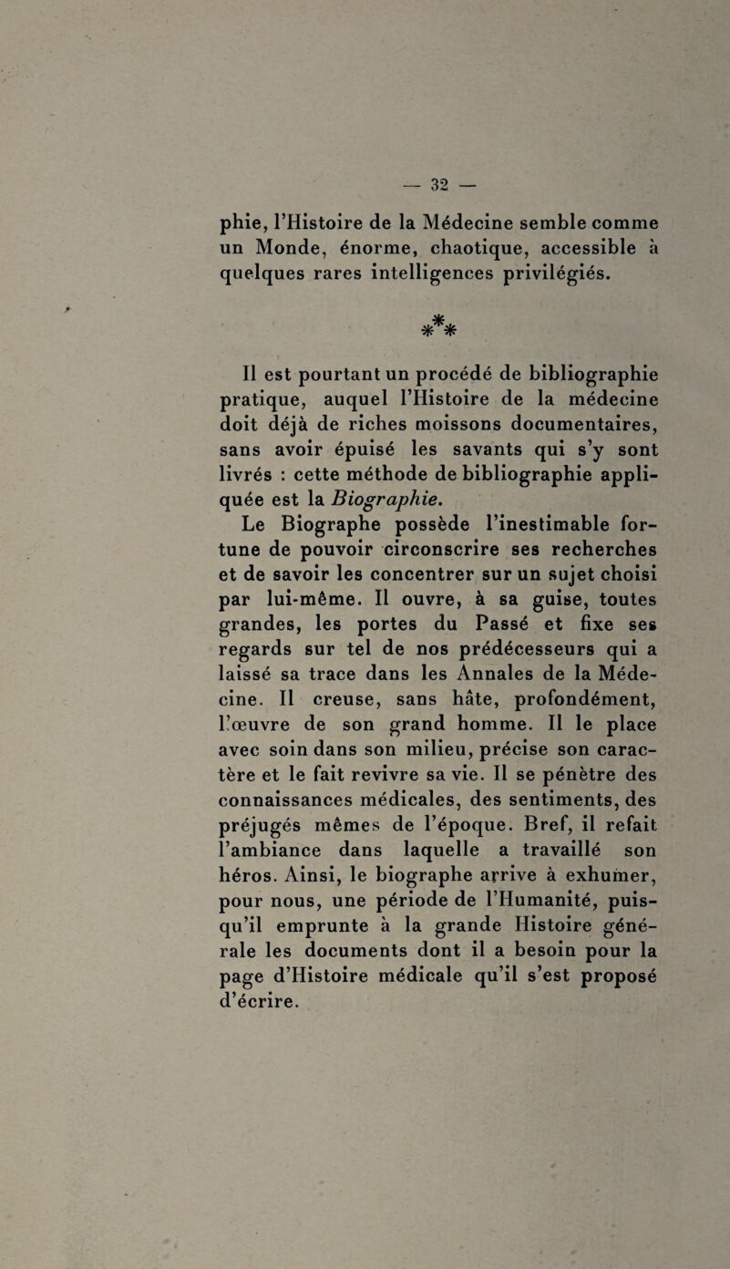 phie, l’Histoire de la Médecine semble comme un Monde, énorme, chaotique, accessible à quelques rares intelligences privilégiés. *** Il est pourtant un procédé de bibliographie pratique, auquel l’Histoire de la médecine doit déjà de riches moissons documentaires, sans avoir épuisé les savants qui s’y sont livrés : cette méthode de bibliographie appli¬ quée est la Biographie. Le Biographe possède l’inestimable for¬ tune de pouvoir circonscrire ses recherches et de savoir les concentrer sur un sujet choisi par lui-même. Il ouvre, à sa guise, toutes grandes, les portes du Passé et fixe ses regards sur tel de nos prédécesseurs qui a laissé sa trace dans les Annales de la Méde¬ cine. Il creuse, sans hâte, profondément, Lœuvre de son grand homme. Il le place avec soin dans son milieu, précise son carac¬ tère et le fait revivre sa vie. Il se pénètre des connaissances médicales, des sentiments, des préjugés mêmes de l’époque. Bref, il refait l’ambiance dans laquelle a travaillé son héros. Ainsi, le biographe arrive à exhumer, pour nous, une période de l’Humanité, puis¬ qu’il emprunte à la grande Histoire géné¬ rale les documents dont il a besoin pour la page d’Histoire médicale qu’il s’est proposé d’écrire.