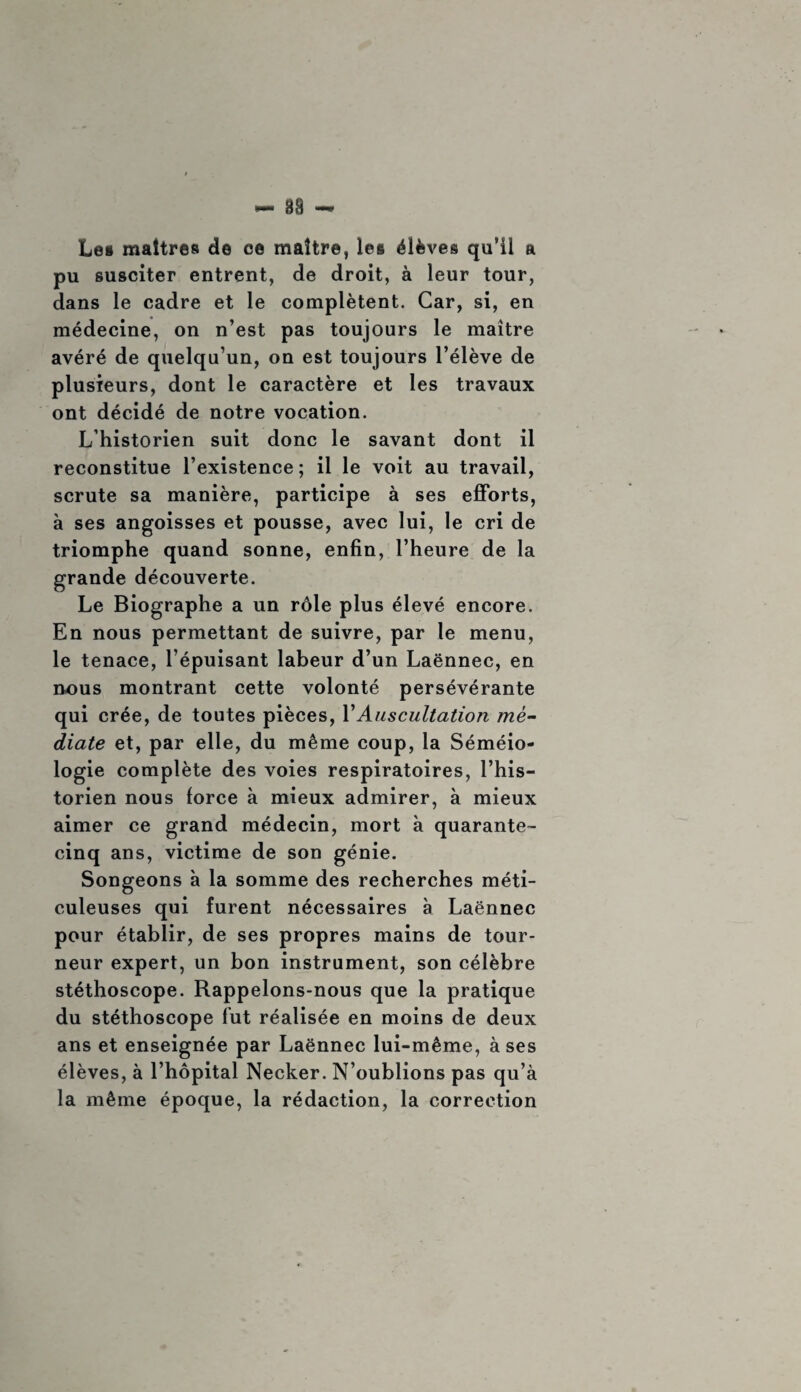 Les maîtres de ce maître, les élèves qu’il a pu susciter entrent, de droit, à leur tour, dans le cadre et le complètent. Car, si, en médecine, on n’est pas toujours le maître avéré de quelqu’un, on est toujours l’élève de plusieurs, dont le caractère et les travaux ont décidé de notre vocation. L’historien suit donc le savant dont il reconstitue l’existence ; il le voit au travail, scrute sa manière, participe à ses efforts, à ses angoisses et pousse, avec lui, le cri de triomphe quand sonne, enfin, l’heure de la grande découverte. Le Biographe a un rôle plus élevé encore. En nous permettant de suivre, par le menu, le tenace, l’épuisant labeur d’un Laënnec, en nous montrant cette volonté persévérante qui crée, de toutes pièces, VAuscultation mé¬ diate et, par elle, du même coup, la Séméio¬ logie complète des voies respiratoires, l’his¬ torien nous force à mieux admirer, à mieux aimer ce grand médecin, mort à quarante- cinq ans, victime de son génie. Songeons à la somme des recherches méti¬ culeuses qui furent nécessaires à Laënnec pour établir, de ses propres mains de tour¬ neur expert, un bon instrument, son célèbre stéthoscope. Rappelons-nous que la pratique du stéthoscope fut réalisée en moins de deux ans et enseignée par Laënnec lui-même, à ses élèves, à l’hôpital Necker. N’oublions pas qu’à la même époque, la rédaction, la correction