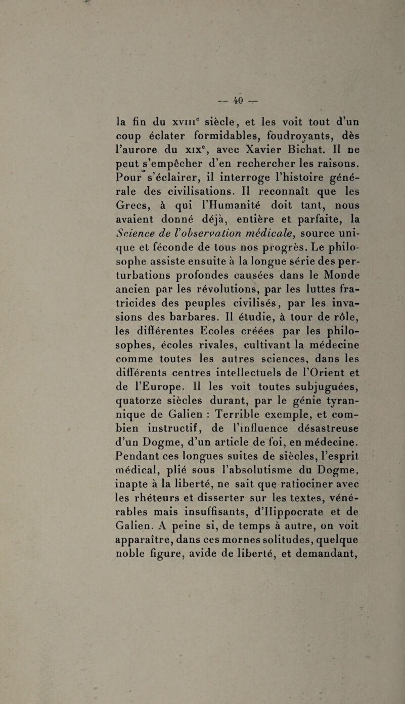 la fin du xviiT siècle, et les voit tout d’un coup éclater formidables, foudroyants, dès l’aurore du xix®, avec Xavier Bichat. Il ne peut s’empêcher d’en rechercher les raisons. Pour s’éclairer, il interroge l’histoire géné¬ rale des civilisations. Il reconnaît que les Grecs, à qui l’Humanité doit tant, nous avaient donné déjà, entière et parfaite, la Science de Vobservation médicale, source uni¬ que et féconde de tous nos progrès. Le philo¬ sophe assiste ensuite à la longue série des per¬ turbations profondes causées dans le Monde ancien par les révolutions, par les luttes fra¬ tricides des peuples civilisés, par les inva¬ sions des barbares. Il étudie, à tour de rôle, les différentes Ecoles créées par les philo¬ sophes, écoles rivales, cultivant la médecine comme toutes les autres sciences, dans les différents centres intellectuels de l’Orient et de l’Europe. Il les voit toutes subjuguées, quatorze siècles durant, par le génie tyran¬ nique de Galien : Terrible exemple, et com¬ bien instructif, de l’influence désastreuse d’un Dogme, d’un article de foi, en médecine. Pendant ces longues suites de siècles, l’esprit médical, plié sous l’absolutisme du Dogme, inapte à la liberté, ne sait que ratiociner avec les rhéteurs et disserter sur les textes, véné¬ rables mais insuffisants, d’Hippocrate et de Galien. A peine si, de temps à autre, on voit apparaître, dans ces mornes solitudes, quelque noble figure, avide de liberté, et demandant,