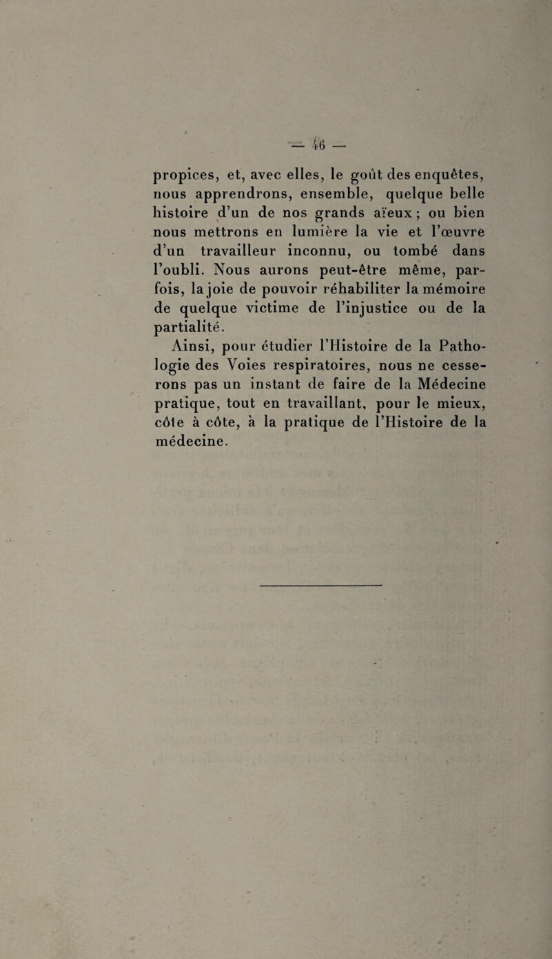 propices, et, avec elles, le goût des enquêtes, nous apprendrons, ensemble, quelque belle histoire d’un de nos grands aïeux ; ou bien nous mettrons en lumière la vie et l’œuvre d’un travailleur inconnu, ou tombé dans l’oubli. Nous aurons peut-être même, par¬ fois, la joie de pouvoir réhabiliter la mémoire de quelque victime de l’injustice ou de la partialité. Ainsi, pour étudier l’Histoire de la Patho¬ logie des Voies respiratoires, nous ne cesse¬ rons pas un instant de faire de la Médecine pratique, tout en travaillant, pour le mieux, côle à côte, à la pratique de l’Histoire de la médecine.