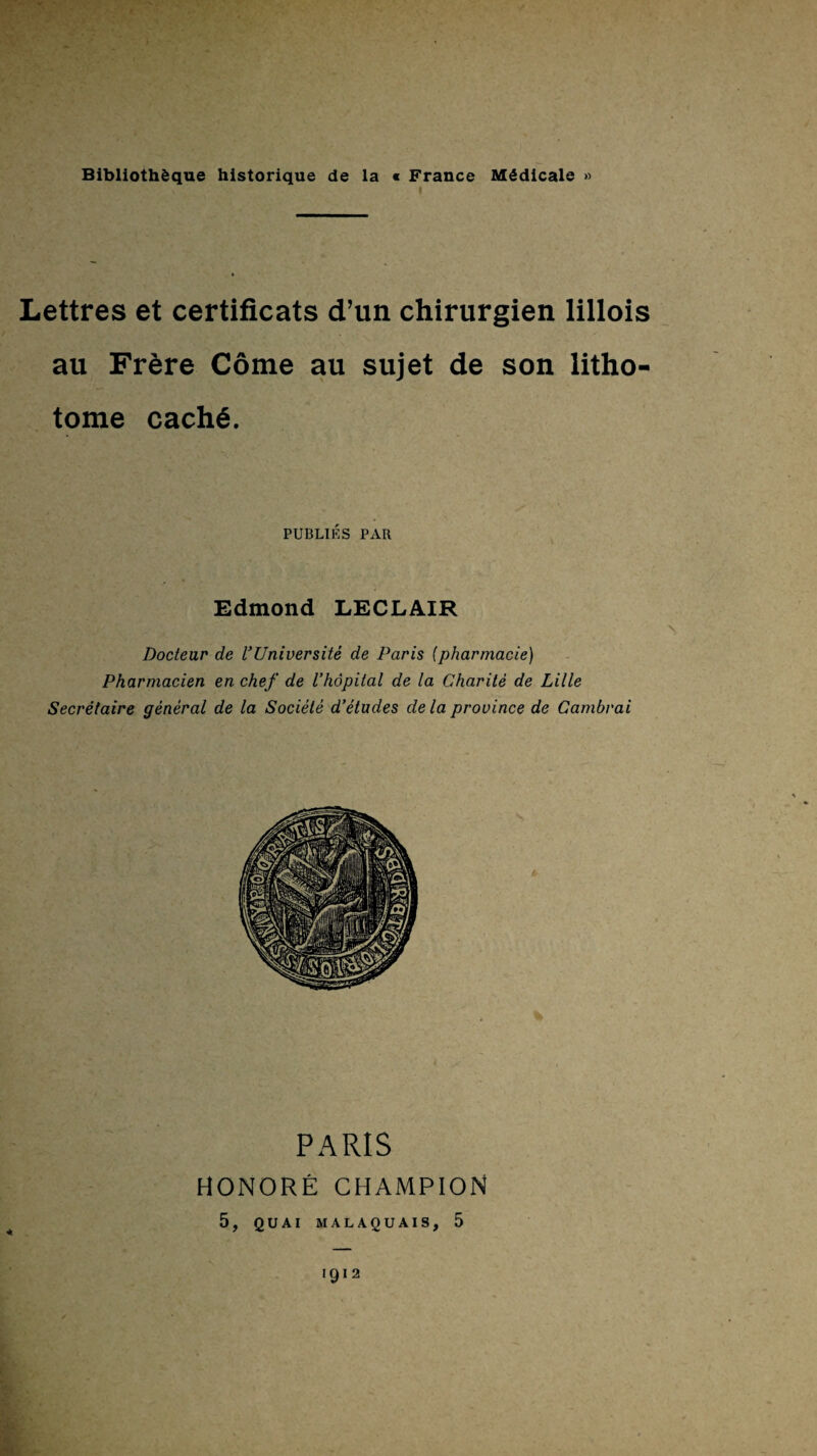 Lettres et certificats d’un chirurgien lillois au Frere Come au sujet de son litho- tome cach6. PUBLIES PAR Edmond LECLAIR Docteur de I’Universite de Paris (pharmacie) Pharmacien en chef de I’hopital de la Charite de Lille Secretaire general de la Societe d‘etudes dela province de Gambrai PARIS HONORE CHAMPION 5, QUAI MALAQUAIS, 5