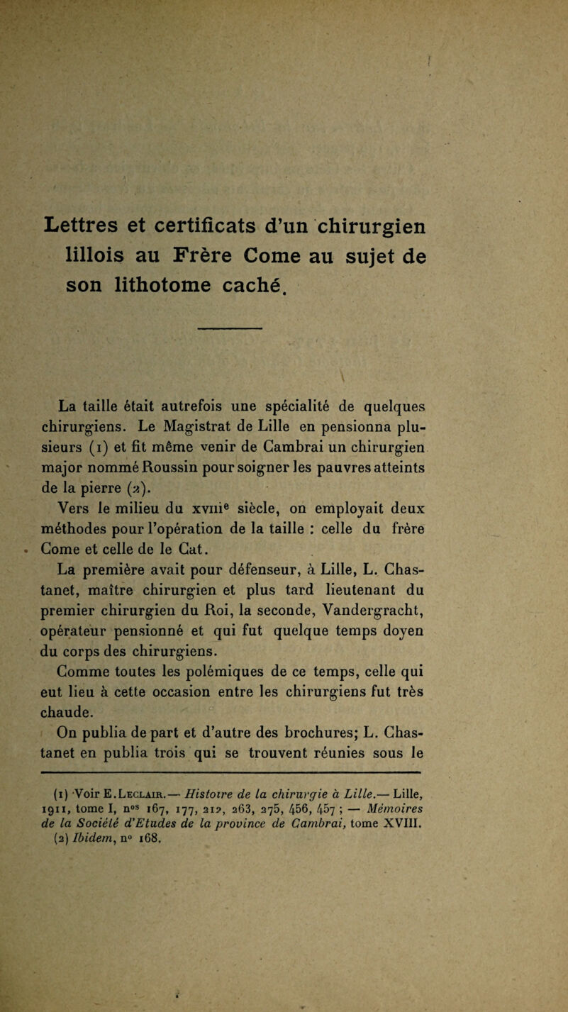 Lettres et certificats d’un chirurgien lillois au Frere Come au sujet de son lithotome cache. La taille etait autrefois une speciality de quelques chirurgiens. Le Magistrat de Lille en pensionna plu- sieurs (i) et fit m£me venir de Gambrai un chirurgien major nomme Roussin poursoigner les pauvresatteints de la pierre (ji). Vers le milieu du xvnie sifecle, on employait deux methodes pour l’operation de la taille : celle du frere . Gome et celle de le Gat. La premiere avait pour defenseur, a Lille, L. Chas- tanet, maitre chirurgien et plus tard lieutenant du premier chirurgien du Roi, la seconde, Vandergracht, operateur pensionn£ et qui fut quelque temps doyen du corps des chirurgiens. Gomme toutes les polemiques de ce temps, celle qui eut lieu a cette occasion entre les chirurgiens fut tr£s chaude. On publia depart et d’autre des brochures; L. Ghas- tanet en publia trois qui se trouvent reunies sous le (1) Voir E.Leclair.— Histoire de la chirurgie a Lille.— Lille, 1911, tome I, nos 167, 177, 21?, 263, 275, 456, 457 ; — Memoires de la Sociele d’Etudes de la province de Gambrai, tome XVIII. (2) Ibidem, n° 168.