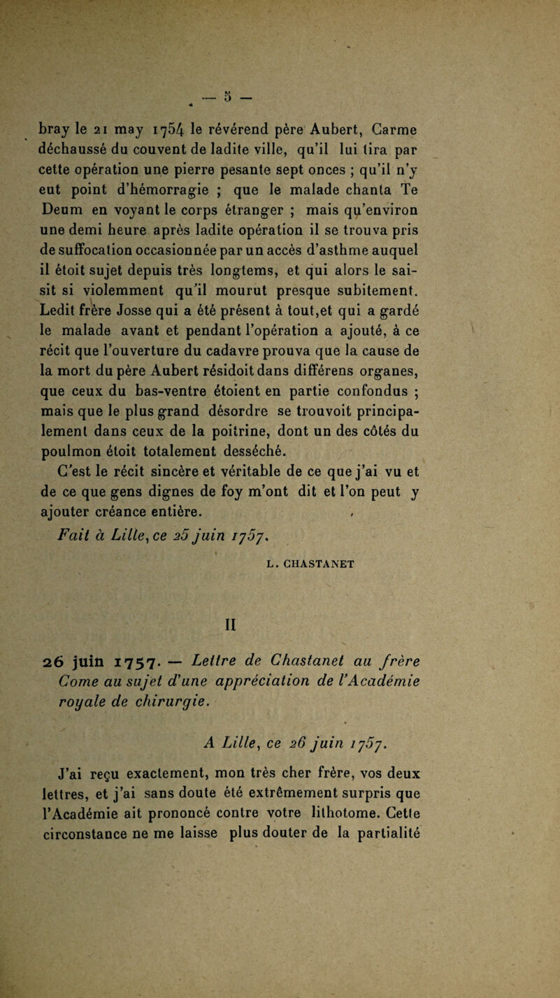 bray le 21 may 1754 le reverend p&re Aubert, Garme dechausse du couvent de ladite ville, qu’il lui lira par cette operation une pierre pesante sept onces ; qu’il n’y eut point d’hemorragie ; que le malade chanta Te Deum en voyant le corps etranger ; mais qu’environ une demi heure apres ladite operation il se trouva pris de suffocation occasionnee par un acces d’asthme auquel il etoit sujet depuis tres longtems, et qui alors le sai- sit si violemment qu’il mourut presque subitement. Ledit fr6re Josse qui a 6t6 present a tout,et qui a gard6 le malade avant et pendant l’operation a ajout6, a ce recit que l’ouverture du cadavre prouva que la cause de la mort dupere Aubert r6sidoitdans diff^rens organes, que ceux du bas-ventre 6toient en partie confondus ; mais que le plus grand desordre se trouvoit principa- lement dans ceux de la poitrine, dont un des cot6s du poulmon 6toit totalement desseche. G’est le r6cit sincere et veritable de ce que j’ai vu et de ce que gens dignes de foy m’ont dit et Ton peut y ajouter creance entire. Fait a LiLle,ce 25 juin ij5j, L. CHASTANET II 26 juin 1757. — Leltre de Chastanet aa frere Come au sujet d'une appreciation de VAcademie royale de chirurgie. 0 A Lille, ce 26 juin 1'j5y. J’ai regu exactement, mon tr&s cher fr&re, vos deux lettres, et j’ai sans doute ete extrSmement surpris que l’Acad6mie ait prononce contre votre lithotome. Cette circonstance ne me laisse plus douter de la partialite