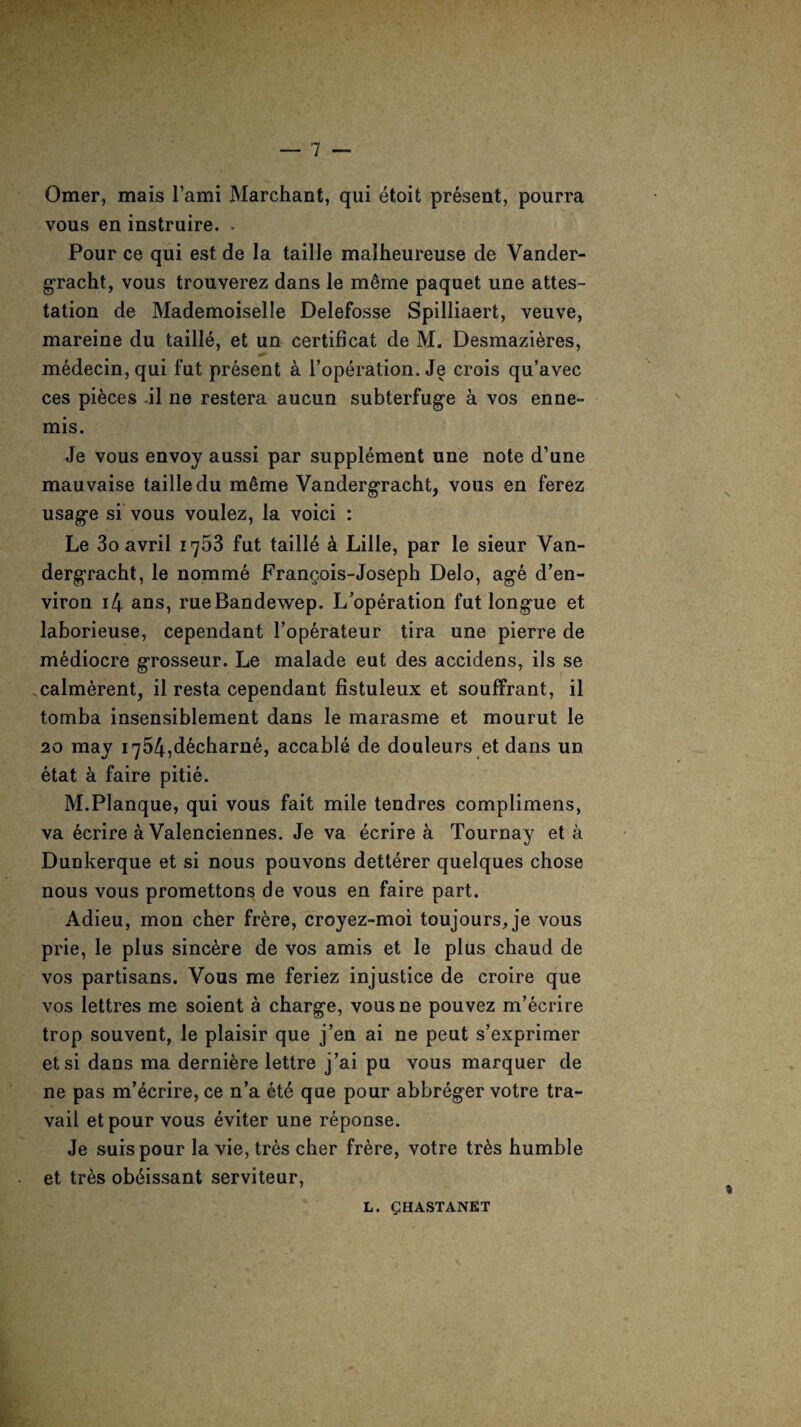 Omer, mais l’ami Marchant, qui etoit present, pourra vous en instruire. . Pour ce qui est de la taille malheureuse de Vander- gracht, vous trouverez dans le m£me paquet une attes¬ tation de Mademoiselle Delefosse Spilliaert, veuve, mareine du taille, et un certificat de M. Desmazieres, medecin, qui fut present a l’operation. Je crois qu’avec ces pieces il ne restera aucun subterfuge a vos enne- mis. Je vous envoy aussi par supplement une note d’une mauvaise taille du m§me Vandergracht, vous en ferez usage si vous voulez, la voici : Le 3o avril 1753 fut taille a Lille, par le sieur Van¬ dergracht, le nomme Francois-Joseph Delo, age d’en- viron i4 ans, rueBandewep. L’operation fut longue et laborieuse, cependant l’operateur tira une pierre de mediocre grosseur. Le malade eut des accidens, ils se calmerent, il resta cependant fistuleux et souffrant, il tomba insensiblement dans le marasme et mourut le 20 may i754,decharne, accable de douleurs et dans un etat a faire pitie. M.Planque, qui vous fait mile tendres complimens, va ecrire a Valenciennes. Je va ecrire a Tournay et a Dunkerque et si nous pouvons detterer quelques chose nous vous promettons de vous en faire part. Adieu, mon cher frere, croyez-moi toujours, je vous prie, le plus sincere de vos amis et le plus chaud de vos partisans. Vous me feriez injustice de croire que vos lettres me soient a charge, vousne pouvez m’ecrire trop souvent, le plaisir que j’en ai ne peut s’exprimer etsi dans ma derniere lettre j’ai pu vous marquer de ne pas m’ecrire, ce n’a ete que pour abbreger votre tra¬ vail etpour vous eviter une reponse. Je suispour la vie, tr6s cher frere, votre tr6s humble et tres ob^issant serviteur,