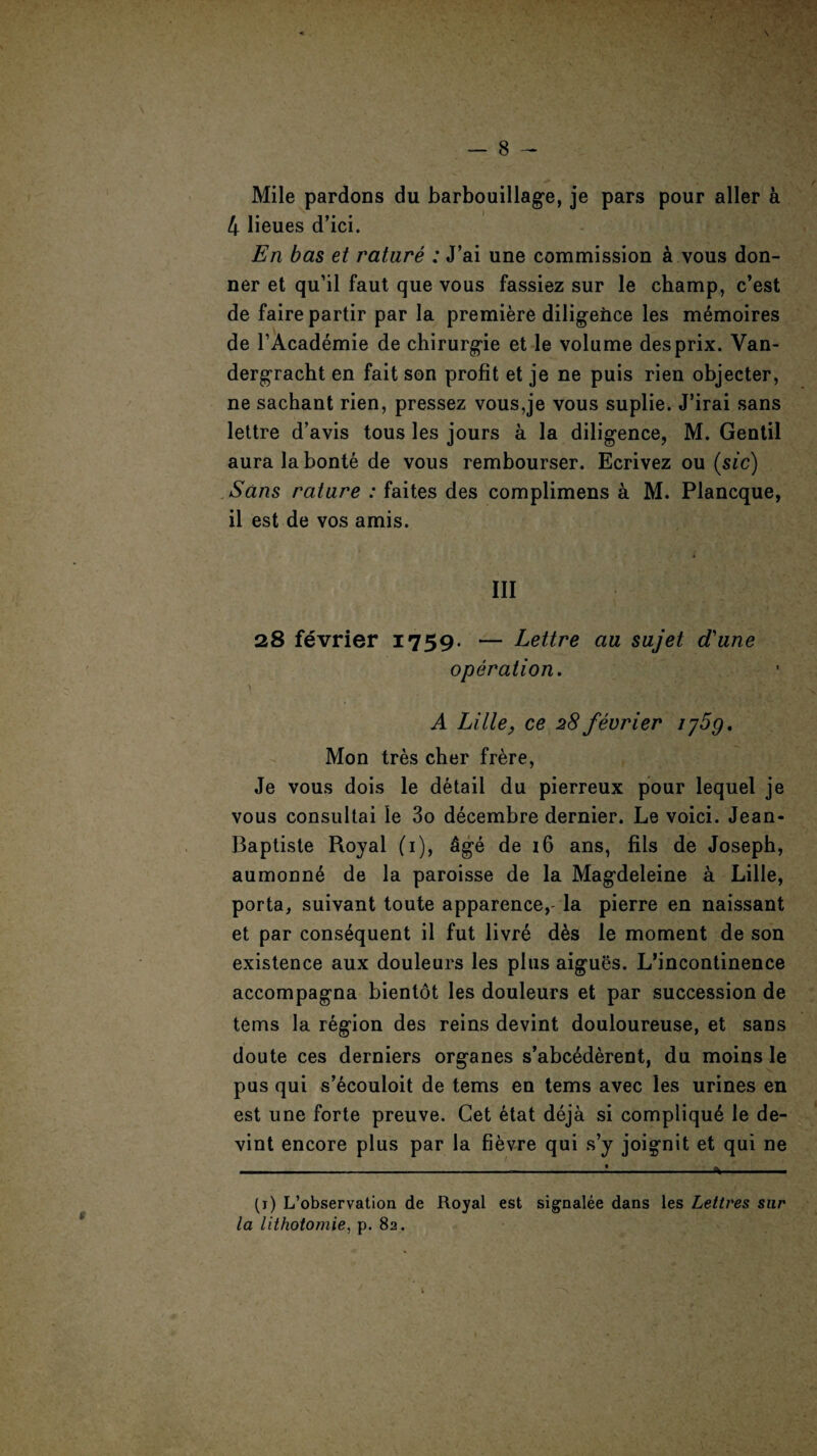 Mile pardons du barbouillage, je pars pour aller a 4 lieues d’ici. En bas et nature : J’ai une commission & vous don- ner et qu’il faut que vous fassiez sur le champ, c’est de fairepartir par la premiere diligence les memoires de l’Academie de chirurgie et le volume desprix. Van- dergracht en fait son profit et je ne puis rien objecter, ne sachant rien, pressez vous,je vous suplie. J’irai sans lettre d’avis tous les jours a la diligence, M. Gentil aura la bonte de vous rembourser. Ecrivez ou (sic) Sans nature : faites des complimens a M. Plancque, il est de vos amis. i III 28 fevrier 1759. — Lettre au sujet d'une operation. \ A Lille, ce 28 feerier ij5g. Mon tres cher frere, Je vous dois le detail du pierreux pour lequel je vous consultai le 3o decembre dernier. Le voici. Jean- Baptiste Royal (1), &ge de 16 ans, fils de Joseph, aumonn6 de la paroisse de la Magdeleine a Lille, porta, suivant toute apparence,- la pierre en naissant et par consequent il fut livre d6s le moment de son existence aux douleurs les plus aigues. L’incontinence accompagna bientot les douleurs et par succession de terns la region des reins devint douloureuse, et sans doute ces derniers organes s’abcederent, du moins le pus qui s’ecouloit de terns en terns avec les urines en est une forte preuve. Get etat deja si compliqu6 le de¬ vint encore plus par la fievre qui s’y joignit et qui ne (1) L’observation de Royal est signalee dans les Letlres sur la lithotomie, p. 82.