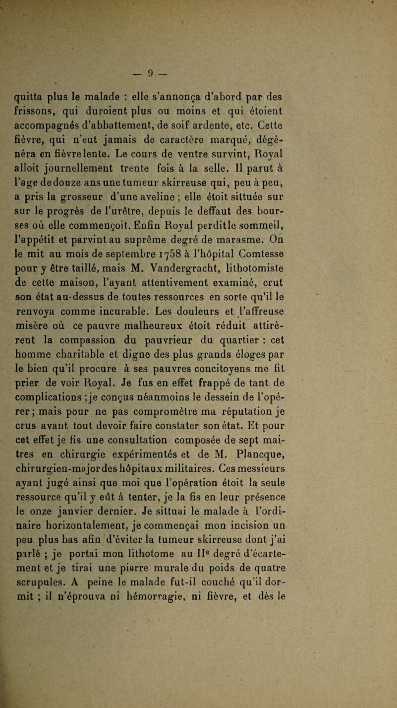 s. — 9 — quitta plus le malade : elle s’annonga d’abord par des frissons, qui duroient plus ou moins et qui etoient accompagn^s d’abbattement, de soif ardente, etc. Cette fi^vre, qui n’eut jamais de caractere marque, dege¬ nera en fievrelente. Le cours de ventre survint, Royal alloit journellement trente fois a la selle. II parut a l’age dedouze ans une tumeur skirreuse qui, peu a peu, a pris la grosseur d’une aveline ; elle 6toit sittu6e sur sur le progr&s de l’ur6tre, depuis le deffaut des bour¬ ses ou elle commengoit. Enfin Royal perditle sommeil, l’appetit et parvintau supreme degre de marasme. On le mit au mois de septembre 1758 a l’hopital Comtesse pour y 6tre taill6, mais M. Vandergracht, lithotomiste de cette maison, l’ayant attentivement examine, crut son etat au-dessus de toutes ressources en sorle qu’il le renvoya comme incurable. Les douleurs et l’affreuse misere ou ce pauvre malheureux etoit reduit attire- rent la compassion du pauvrieur du quartier : cet homme charitable et digne des plus grands eloges par le bien qu’il procure a ses pauvres concitoyens me fit prier de voir Royal. Je fus en effet frappe de tant de complications ; je congus n^anmoins le dessein de l’ope- rer; mais pour ne pas comprometre ma reputation je crus avant tout devoir faire constater son etat. Et pour cet effet je fis une consultation composee de sept mai- tres en chirurgie experiment's et de M. Plancque, chirurgien-majordeshdpitauxmilitaires. Cesmessieurs ayant juge ainsi que moi que l’operation etoit la seule ressource qu’il y eiit a tenter, je la fis en leur presence le onze janvier dernier. Je sittuai le malade a l’ordi- naire horizontalement, je commengai mon incision un peu plus has afin d’eviter la tumeur skirreuse dont j’ai parle ; je portai mon lithotome au IIe degre d’ecarte- ment et je tirai une pierre murale du poids de quatre scrupules. A peine le malade fut-il couche qu’il dor- mit ; il n’eprouva ni h^mor^agie, ni fi^vre, et des le