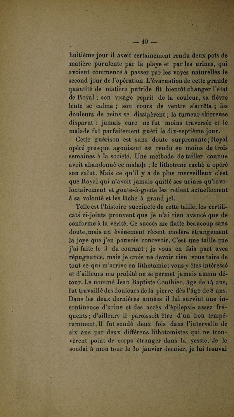 huiti&me jour il avoit certainement rendu deux pots de matiere purulente par la playe et par les urines, qui avoient commence a passer par les voyes naturelles le second jour de l’op6ration. L’evacuation de cette grande quantity de matiere putride fit bientdt changer l’e tat de Royal ; son visage reprit de la couleur, sa fi^vre lente se calma ; son cours de ventre s’arrMa ; les douleurs de reins se dissip&rent; la tumeur skirreuse disparut : jamais cure ne fut moins travers6e et le malade fut parfaitement gu6ri le dix-septieme jour. Cette gu^rison est sans doute surprenante; Royal opere presque agonisant est rendu en moins de trois semaines a la society. Une methode de tailler connue avoit abandonne ce malade ; le litbotome cache a opere son salut. Mais ce qu’il y a de plus merveilleux c’est que Royal qui n’avoit jamais quitte ses urines qu’invo- lontairement et goute-a-goute les retient actuellement a sa volonte et les lache a grand jet. Telle est l’histoire succincte de cette taille, les certifi- cats ci-joints prouvent que je n’ai rien avance que de conforme a la v6rit6. Ce succes me flatte beaucoup sans doute, mais un evenement recent mod&re etrangement la joye que j’en pouvois concevoir. C’est une taille que j’ai f’aite le 3 du courant ; je vous en fais part avec repugnance, mais je crois ne devoir rien vous taire de tout ce qui m’arrive en lithotomie: vousy etes interesse et d’ailleurs ma probite ne se permet jamais aucun de¬ tour. Le nomme Jean Baptiste Couthier, age de i4 ans? fut travailledes douleurs de la pierre d6s l’age de8 ans. Dans les deux derni&res ann^es il lui survint une in¬ continence d’urine et des acc&s d’epilepsie assez fre¬ quents; d’ailleurs il paroissoit 6tre d’un bon tempe- ramment. Il fut sonde deux fois dans 1’intervalle de six ans par deux differens lithotomistes qui ne trou- v^rent point de corps etranger dans la vessie. Je le sondai a mon tour le 3o janvier dernier, je lui trouvai