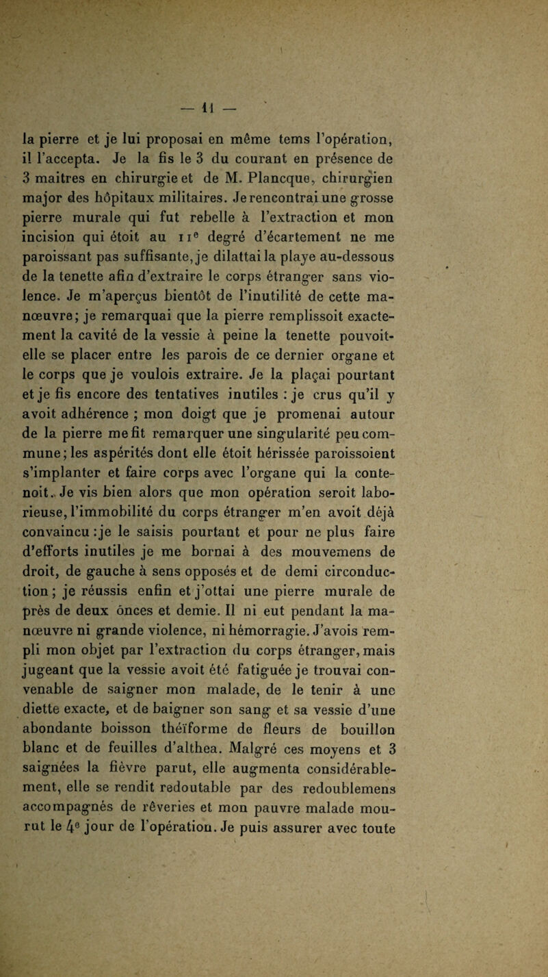la pierre et je lui proposal en meme terns l’operation, il l’accepta. Je la fis le 3 du courant en presence de 3 maitres en chirurgieet de M. Plancque, chirurgien major des hopitaux militaires. Jerencontraiune grosse pierre murale qui fat rebelle a l’extraction et mon incision qui etoit au ne degre d’6cartement ne me paroissant pas suffisante,je dilattaila playe au-dessous de la tenette afin d’extraire le corps etranger sans vio¬ lence. Je m’apergus bientot de 1’inutilite de cette ma¬ noeuvre; je remarquai que la pierre remplissoit exacte- ment la cavite de la vessie a peine la tenette pouvoit- elle se placer entre les parois de ce dernier organe et le corps que je voulois extraire. Je la pla^ai pourtant et je fis encore des tentatives inutiles : je crus qu’il y avoit adherence ; mon doigt que je promenai autour de la pierre me fit remarquerune singularity peu com¬ mune; les asperites dont elle 6toit herissee paroissoient s’implanter et faire corps avec l’organe qui la conte- noit. Je vis bien alors que mon operation seroit labo- rieuse, Timmobilite du corps etranger m’en avoit deja convaincu :je le saisis pourtant et pour ne plus faire d’efforts inutiles je me bornai a des mouvemens de droit, de gauche a sens opposes et de demi circonduc- tion; je reussis enfin et j’ottai une pierre murale de pres de deux onces et demie. II ni eut pendant la ma¬ noeuvre ni grande violence, ni hemorragie. J’avois rern- pli mon objet par l’extraction du corps etranger, mais jugeant que la vessie avoit ete fatiguee je trouvai con- venable de saigner mon malade, de le tenir A une diette exacte, et de baigner son sang et sa vessie d’une abondante boisson thei'forme de fleurs de bouillon blanc et de feuilles d’althea. Malgre ces moyens et 3 saignees la fievre parut, elle augmenta considerable- ment, elle se rendit redoutable par des redoublemens accompagnes de reveries et mon pauvre malade mou- rut le 4e jour de l operation. Je puis assurer avec toute