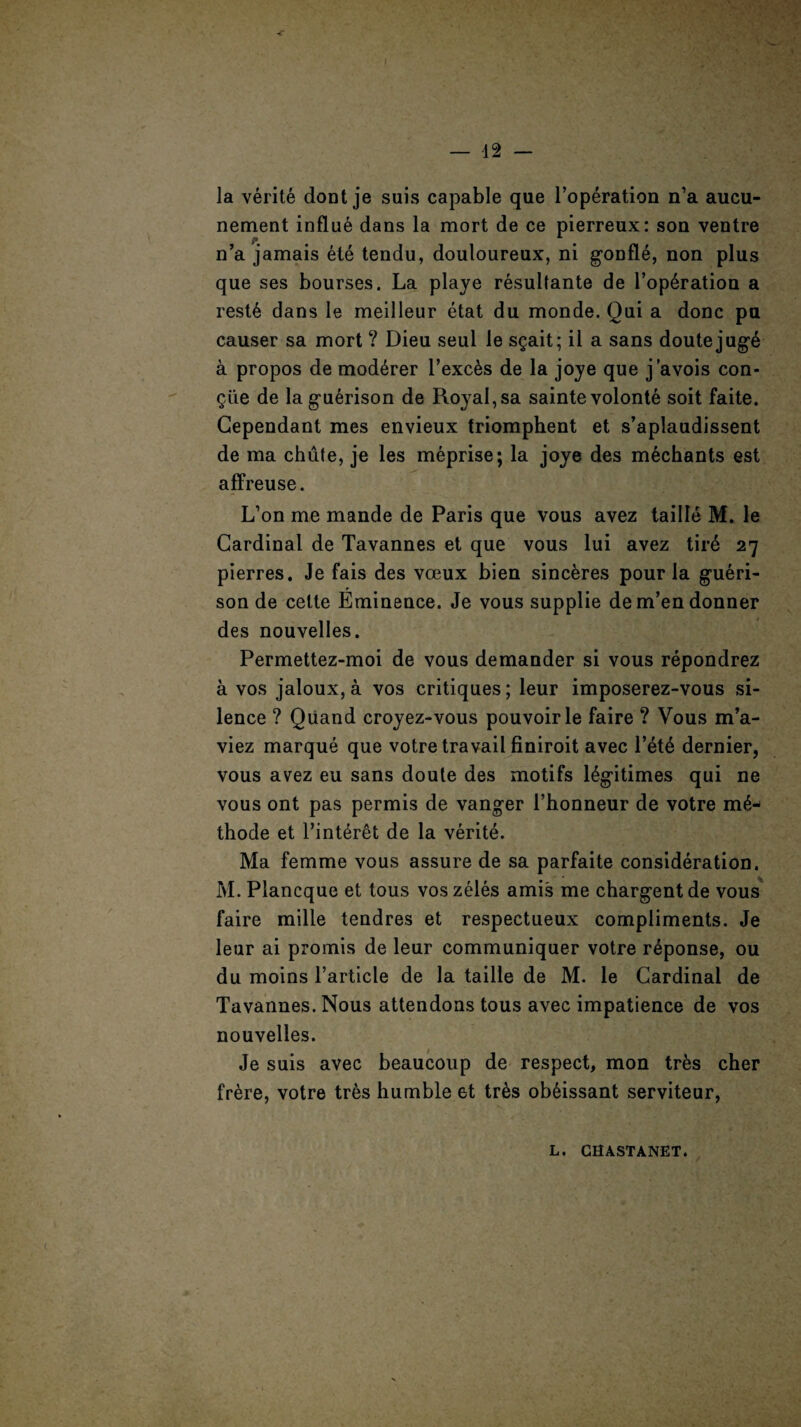 la verite dont je suis capable que Poperation n’a aucu- nement influe dans la mort de ce pierreux: son ventre n’a jamais ete tendu, douloureux, ni gonfle, non plus que ses bourses. La playe resultante de l’op6ration a rest6 dans Ie meilleur etat du monde. Qui a done pu causer sa mort ? Dieu seul le sgait; il a sans doutejug6 a propos de mod^rer l’exc6s de la joye que j’avois con- giie de la guerison de Royal, sa sainte volonte soit faite. Gependant mes envieux triomphent et s’aplaudissent de ma chute, je les meprise; la joye des mechants est affreuse. L’on me mande de Paris que vous avez taille M. le Cardinal de Tavannes et que vous lui avez tire 27 pierres. Je fais des voeux bien sinceres pour la gueri- son de celte Eminence. Je vous supplie dem’endonner des nouvelles. Permettez-moi de vous demander si vous repondrez a vos jaloux,a vos critiques; leur imposerez-vous si¬ lence ? Quand croyez-vous pouvoirle faire ? Vous m’a- viez marque que votre travail finiroit avec l’ete dernier, vous avez eu sans doute des motifs legitimes qui ne vous ont pas permis de vanger l’honneur de votre m6- thode et Tinteret de la verite. Ma femme vous assure de sa parfaite consideration. M. Plancque et tous voszeles amis me chargentde vous faire mille tendres et respectueux compliments. Je leur ai promis de leur communiquer votre r4ponse, ou du moins Particle de la taille de M. le Cardinal de Tavannes. Nous attendons tous avec impatience de vos nouvelles. Je suis avec beaucoup de respect, mon trks cher frere, votre tr6s humble et tr&s ob6issant serviteur,