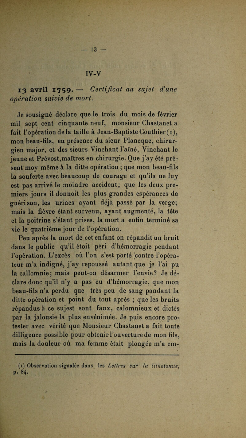 IV-V 13 avril 1759. — Certijicat aa sujet d'ane operation suivie de mort. Je sousigne declare que le trois du mois de f^vrier mil sept cent cinquante neuf, monsieur Chastanet a fait l’operation de la taille a Jean-Baptiste Gouthier(i), mon beau-fils, en presence du sieur Plancque, chirur- gien major, et des sieurs Vinchant l’aine, Yinchant le jeune et Prevost,maitres en chirurgie. Que j’ay ete pre¬ sent moy m6me a la ditte operation ; que mon beau-fils la souferte avec beaucoup de courage et qu’ils ne luy est pas arrive le moindre accident; que les deux pre¬ miers jours il donnoit les plus grandes esperances de guerison, les urines ayant deja passe par la verge; mais la fievre etant survenu, ayant augmente, la tete et la poitrine s’etant prises, la mort a enfin terming sa vie le quatrieme jour de l’opdration. Peu apres la mort de cet enfant on repandit un bruit dans le public qu’il etoit peri d’hemorragie pendant Toperation. L’exces ou Ton s’est porte contre l’opera- teur m’a indigne, j’ay repouss6 autant que je l’ai pu la callomnie; mais peut-on d6sarmer l’envie? Je de¬ clare done qu’il n’y a pas eu d’hemorragie, que mon beau-fils n’a perdu que tr6s peu de sang pandant la ditte operation et point du tout apr6s ; que les bruits r6pandus a ce sujest sont faux, calomnieux et dictes par la jalousie la plus env£nimee. Je puis encore pro¬ tester avec v6rite que Monsieur Ghastanet a fait toute dilligence possible pour obtenirl’ouverturede mon fils, mais la douleur ou ma femme etait plongee m’a em- (1) Observation signalee dans les Leltres sui' la lithotomie; p* 84.