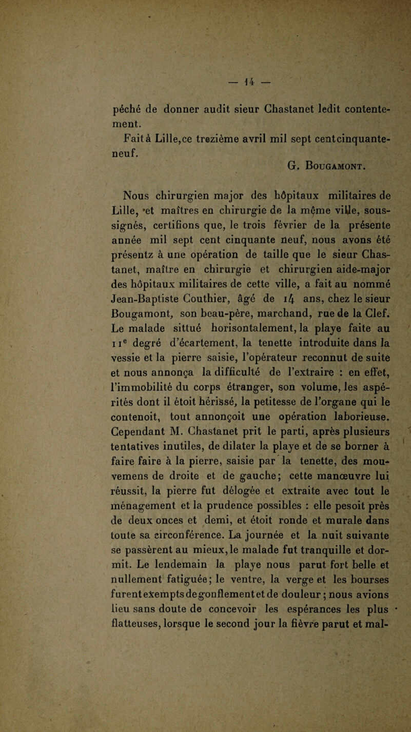 p6che de donner audit sieur Ghastanet ledit contente- ment. Fait& Lille,ce trezi^me avril mil sept centcinquante- neuf. G. Bougamont. Nous chirurgien major des hdpitaux militaires de Lille, »et maitres eo chirurgie de la mfme ville, sous- signes, certifions que, le trois fevrier de la pr6sente annee mil sept cent cinquante neuf, nous avons ete presentz a une operation de taille que le sieur Chas- tanet, maitre en chirurgie et chirurgien aide-major des hopitaux militaires de cette ville, a fait au nomme Jean-Baptiste Gouthier, age de i4 ans, chez le sieur Bougamont, son beau-pere, marchand, rue de la Clef. Le malade sittue horisontalement, la playe faite au ue degre d’ecartement, la tenette introduite dans la vessie et la pierre saisie, l’operateur reconnut de suite et nous annon§a la difficulte de l’extraire : en effet, l’immobilite du corps etranger, son volume, les aspe- rites dont il etoit herisse, la petitesse de Forgane qui le contenoit, tout annon§oit une operation laborieuse. Gependant M. Ghastanet prit le parti, apr&s plusieurs tentatives inutiles, de dilater la playe et de se borner a faire faire a la pierre, saisie par la tenette, des mou- vemens de droite et de gauche; cette manoeuvre lui reussit, la pierre fut delogee et extraite avec tout le menagement et la prudence possibles : elle pesoit pres de deux onces et demi, et etoit ronde et morale dans toute sa circonference. La journee et la nuit suivante se passerent au mieux,le malade fut tranquille et dor- mit. Le lendemain la playe nous parut fort belle et nullemeut fatiguee; le ventre, la verge et les bourses furent exempts degonflementet de douleur;nous avions lieu sans doute de concevoir les esperances les plus flatteuses, lorsque le second jour la fi&vre parut et mal-