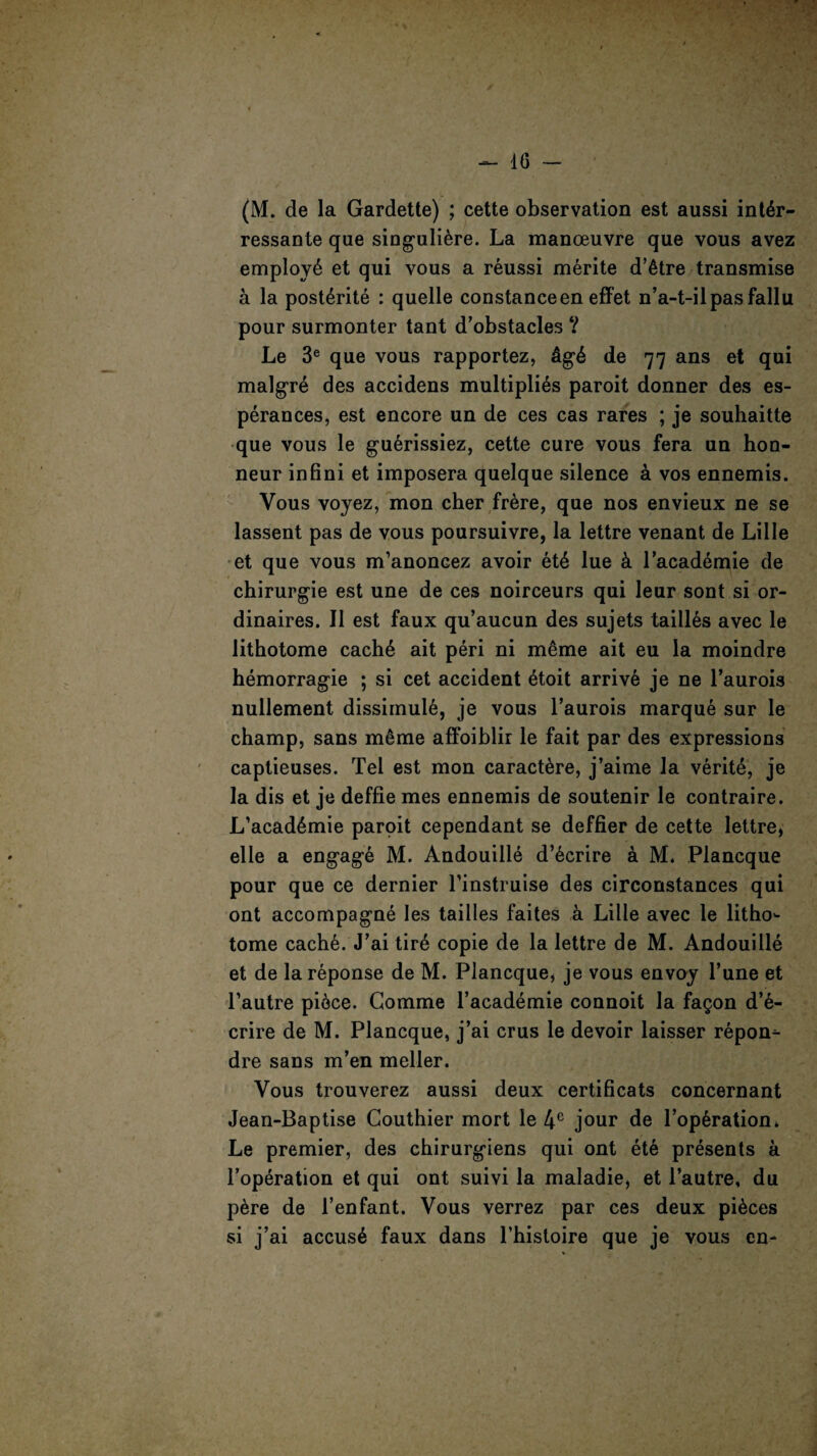ressante que singuli&re. La manoeuvre que vous avez employ^ et qui vous a reussi merite d’etre transmise a la posterite : quelle Constanceen effet n’a-t-ilpasfallu pour surmonter tant d’obstacles V Le 3e que vous rapportez, £g6 de 77 ans et qui malgre des accidens multiplies paroit donner des es- perances, est encore un de ces cas rares ; je souhaitte que vous le guerissiez, cette cure vous fera un hon- neur infini et imposera quelque silence a vos ennemis. Vous voyez, mon cher frere, que nos envieux ne se lassent pas de vous poursuivre, la lettre venant de Lille et que vous m’anoncez avoir et£ lue k l’acad^mie de chirurgie est une de ces noirceurs qui leur sont si or- dinaires. II est faux qu’aucun des sujets taill&s avec le lithotome cache ait peri ni meme ait eu la moindre hemorragie ; si cet accident etoit arrive je ne l’aurois nullement dissimuie, je vous l’aurois marque sur le champ, sans meme affoiblir le fait par des expressions captieuses. Tel est mon caractere, j’aime la verite, je la dis et je deffie mes ennemis de soutenir le contraire. L’academie paroit cependant se deffier de cette lettre, elle a engage M. Andouille d’6crire a M. Plancque pour que ce dernier l’instruise des circonstances qui ont accompagne les tailles faites a Lille avec le litho'- tome cache. J’ai tirA copie de la lettre de M. Andouille et de lareponse de M. Plancque, je vous envoy l’une et l’autre piece. Gomme l’academie connoit la fagon d’e- crire de M. Plancque, j’ai crus le devoir laisser repon^- dre sans m’en meller. Vous trouverez aussi deux certificats concernant Jean-Baptise Couthier mort le 4C jour de TopGration* Le premier, des chirurgiens qui ont ete presents a l’operation et qui ont suivi la maladie, et l’autre, du p6re de l’enfant. Vous verrez par ces deux pieces si j’ai accuse faux dans l’hisloire que je vous en-