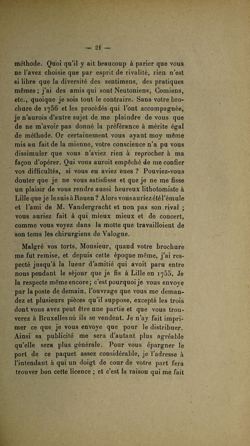 methode. Quoi qu’il y ait beaucoup a parier que vous ne l’avez choisie que par esprit de rivalit6, rien n’est si libre que la diversite des sentimens, des pratiques m£mes; j’ai des amis qui sont Neutoniens, Gomiens, etc., quoique je sois tout le contraire. Sans votre bro¬ chure de 1756 et les proced^s qui Pont accompagnee, je n’aurois d'autre sujet de me plaindre de vous que de ne m’avoir pas donne la preferance a merite egal de methode. Or certainement vous ayant moy m6me mis au fait de la mienne, votre conscience n’a pu vous dissimuler que vous n’aviez rien a reprocher a ma fa^on d’operer. Qui vous auroit emp6che de me confier vos difficult^, si vous en aviez eues ? Pouviez-vous douter que je ne vous satisfisse et que je ne me fisse un plaisir de vous rendre aussi heureux lithotomiste a Lille que je lesuisaRouen ? Alors vousauriezetM’emule et Pami de M. Vandergracht et non pas son rival ; vous auriez fait a qui mieux mieux et de concert, comme vous voyez dans la motte que travailloient de son terns les chirurg'iens de Valogne. Malgre vos torts, Monsieur, quand votre brochure me fut remise, et depuis cette 6poque meme, j’ai res- pecte jusquA la lueur d^amitie qui avoit paru entre nous pendant le sejour que je fis a Lille en 1755. Je la respecte meme encore; c’est pourquoi je vous envoye par la poste de demain, Touvrag-e que vous me deman- dez et plusieurs pieces qu’il suppose, excepte les trois dont vous avez peut 6tre une partie et que vous trou- verez a Bruxelles ou ils se vendent. Je n’ay fait impri- mer ce que je vous envoye que pour le distribuer. Ainsi sa publicite me sera d’autant plus ag'reable qu’elle sera plus g-enerale. Pour vous epargner le port de ce paquet assez considerable, je l’adresse a 1’intendant a qui un doigt de cour de votre part fera trouver bon cette licence ; et c’est la raison qui me fait