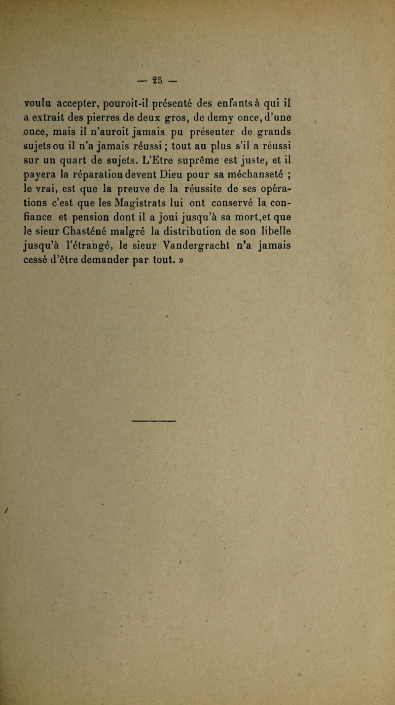 voulu accepter, pouroit-il presente des enfantsa qui il a extrait des pierres de deux gros, de demy once,d’une once, mais il n’auroit jamais pu presenter de grands sujetsou il n’a jamais r£ussi; tout au plus s’il a reussi sur un quart de sujets. L’Etre supreme est juste, et il payera la reparation devent Dieu pour sa m6chanset6 ; le vrai, est que la preuve de la reussite de ses opera¬ tions c’est que les Magistrats lui ont conserve la con- fiance et pension dont il a joui jusqu’a sa mort,et que le sieur Chast6n6 malgre la distribution de son libelle jusqu’a l’etrange, le sieur Vandergracht n’a jamais cesse d’etre demander par tout. » / I *