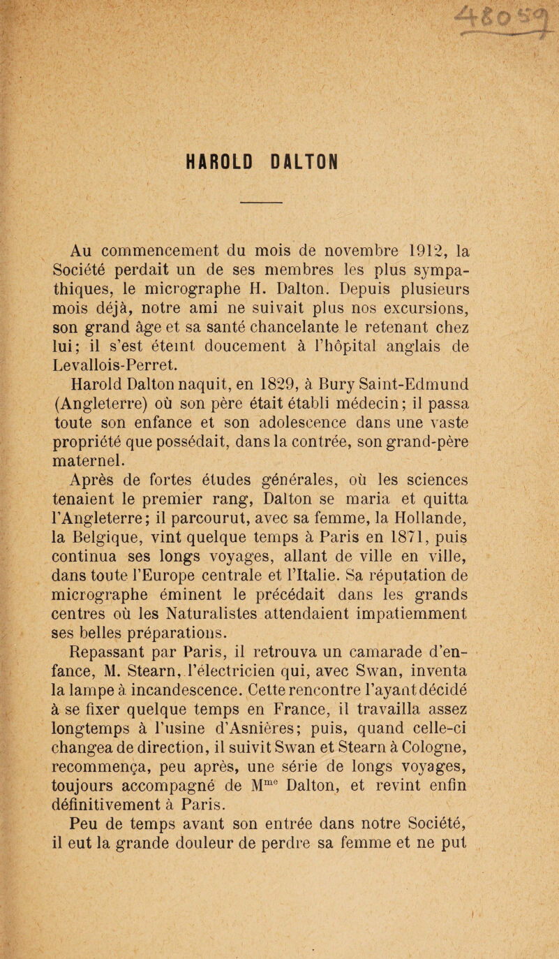 Au commencement du mois de novembre 1912, la Société perdait un de ses membres les plus sympa¬ thiques, le micrographe H. Dalton. Depuis plusieurs mois déjà, notre ami ne suivait plus nos excursions, son grand âge et sa santé chancelante le retenant chez lui; il s’est éteint doucement à riiopital anglais de Levallois-Perret. Harold Dalton naquit, en 1829, à Bury Saint-Edmund (Angleterre) où son père était établi médecin ; il passa toute son enfance et son adolescence dans une vaste propriété que possédait, dans la contrée, son grand-père maternel. Après de fortes études générales, où les sciences tenaient le premier rang, Dalton se maria et quitta l’Angleterre; il parcourut, avec sa femme, la Hollande, la Belgique, vint quelque temps à Paris en 1871, puis continua ses longs voyages, allant de ville en ville, dans toute l’Europe centrale et l’Italie. Sa réputation de micrographe éminent le précédait dans les grands centres où les Naturalistes attendaient impatiemment ses belles préparations. Repassant par Paris, il retrouva un camarade d’en¬ fance, M. Stearn, l’électricien qui, avec Swan, inventa la lampe à incandescence. Cette rencontre Payant décidé à se fixer quelque temps en Erance, il travailla assez longtemps à l’usine d’Asnières; puis, quand celle-ci changea de direction, il suivit Swan et Stearn à Cologne, recommença, peu après, une série de longs voyages, toujours accompagné de Dalton, et revint enfin définitivement à Paris. Peu de temps avant son entrée dans notre Société, il eut la grande douleur de perdre sa femme et ne put