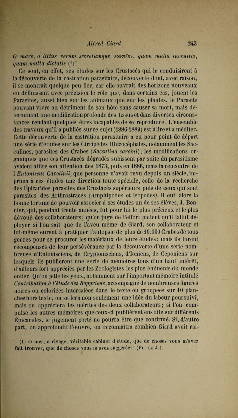 0 mare, o littus verum secretumque p.ouastov, quarn multa inveiiitis, quant multa dictatis (^)! Ce sont, en effet, ses études sur les Crustacés qui le conduisirent à la découverte de la castration parasitaire, découverte dont, avec raison, il se montrait quelque peu fier, car elle ouvrait des horizons nouveaux en définissant avec précision le rôle que, dans certains cas, jouent les Parasites, aussi bien sur les animaux que sur les plantes, le Parasite pouvant vivre au détriment de son hôte sans causer sa mort, mais dé¬ terminant une modification profonde des tissus et dans diverses circons¬ tances rendant quelques êtres incapables de se reproduire. L’ensemble des travaux qu’il a publiés sur ce sujet (1886-1889) est à lire et à méditer. Cette découverte de la castration parasitaire a eu pour point de départ une série d’études sur les Cirripèdes Rhizocéphales, notamment les Sac- culines, parasites des Crabes [Sacculina carcini)\ les modifications or¬ ganiques que ces Crustacés dégradés subissent par suite du parasitisme avaient attiré son attention dès 1873, puis en 1886, mais la rencontre de VEntoniscus Cavolinii, que personne n’avait revu depuis un siècle, im¬ prima à ces études une direction toute spéciale, celle de la recherche des Épicarides parasites des Crustacés supérieurs puis de ceux qui sont parasites des Arthrostracés (Amphipodes et Isopodes). Il eut alors la bonne fortune de pouvoir associer à ses études un de ses élèves, J. Bon¬ nier, qui, pendant trente années, fut pour lui le plus précieux et le plus dévoué des collaborateurs; qu’on juge de l’effort patient qu’il fallut dé¬ ployer si l’on sait que de l’aveu même de Giard, son collaborateur et lui-même eurent à pratiquer l’autopsie de plus de 10.000 Crabes de tous genres pour se procurer les matériaux de leurs études ; mais ils furent récompensés de leur persévérance par la découverte d’une série nom¬ breuse d’Entonisciens, de Cryptonisciens, d’ioniens, de Céponiens sur lesquels ils publièrent une série de mémoires tous d’un haut intérêt, d’ailleurs fort appréciés par les Zoologistes les plus éminents du monde entier. Qu’on jette les yeux, notamment sur l’important mémoire intitulé Contribution à l’étude des accompagné de nombreuses figures noires ou coloriées intercalées dans le texte ou groupées sur 10 plan¬ ches hors texte, on se fera non seulement une idée du labeur poursuivi, mais on appréciera les mérites des deux collaborateurs ; si l’on com¬ pulse les autres mémoires que ceux-ci publièrent ensuite sur différents Épicarides, le jugement porté ne pourra être que confirmé. Si, d’autre part, on approfondit l’œuvre, on reconnaîtra combien Giard avait rai- ’ (1) O mer, ô rivage, véritable cabinet d’étude, (jiie de choses vous m’avez fait trouver, que de choses vous m’avez suggérées! (Pl. le J.). ■