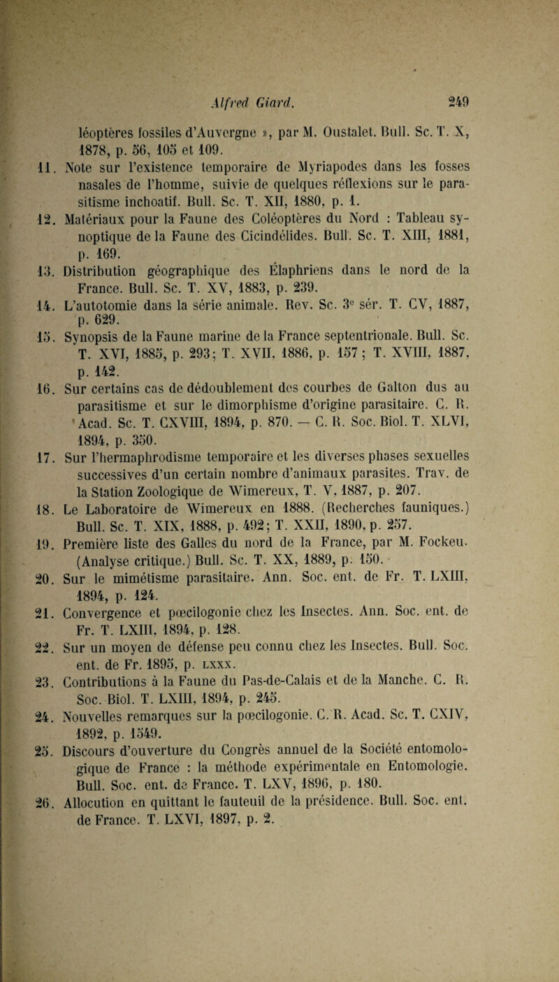 léoptères fossiles d’Auvergne », par M. Oustalet. Bull. Sc, T. X, 1878, p. 56, lOo et 109. 11. Note sur l’existence temporaire de Myriapodes dans les fosses nasales de l’homme, suivie de quelques réflexions sur le para¬ sitisme inchoatif. Bull. Sc. T. XII, 1880, p. 1. 12. Matériaux pour la Faune des Coléoptères du Nord : Tableau sy¬ noptique de la Faune des Cicindélides. Bull. Sc. T. XIIL 1881, p. 169. 13. Distribution géographique des Élaphriens dans le nord de la France. Bull. Sc. T. XV, 1883, p. 239. 14. L’autotomie dans la série animale. Rev. Sc. 3° sér. T. CV, 1887, p. 629. lo. Synopsis de la Faune marine delà France septentrionale. Bull. Sc. T. XVI, 1885, p. 293; T. XVII, 1886, p. 157 ; T. XVIII, 1887, p. 142. 16. Sur certains cas de dédoublement des courbes de Galton dus au parasitisme et sur le dimorphisme d’origine parasitaire. G. R. 'Acad. Sc. T. GXVIII, 1894, p. 870. - G. R. Soc. Biol. T. XLVI, 1894, p. 350. 17. Sur l’hermaphrodisme temporaire et les diverses phases sexuelles successives d’un certain nombre d’animaux parasites. Trav. de la Station Zoologique de Wimereux, T. V, 1887, p. 207. 18. Le Laboratoire de Wimereux en 1888. (Recherches fauniques.) Bull. Sc. T. XIX, 1888, p. 492; T. XXII, 1890, p. 257. 19. Première liste des Galles du nord de la France, par M. Fockeu. (Analyse critique.) Bull. Sc. T. XX, 1889, p. 150. • 20. Sur le mimétisme parasitaire. Ann. Soc. ent. de Fr. T. LXIII, 1894, p. 124. 21. Convergence et pœcilogonie chez les Insectes. Ann. Soc. ent. de Fr. T. LXIII, 1894, p. 128. 22. Sur un moyen de défense peu connu chez les Insectes. Bull. Soc. ent. de Fr. 1895, p. lxxx. 23. Contributions à la Faune du Pas-de-Calais et de la Manche. G. R. Soc. Biol. T. LXIII, 1894, p. 245. 24. Nouvelles remarques sur la pœcilogonie. C.'R. Acad. Sc. T. GXIV, 1892, p. 1549. 25. Discours d’ouverture du Congrès annuel de la Société entomolo- gique de France : la méthode expérimentale en Entomologie. Bull. Soc. ent. de France. T. LXV, 1896, p. 180. 26. Allocution en quittant le fauteuil de la présidence. Bull. Soc. ent. de France. T. LXVI, 1897, p. 2.