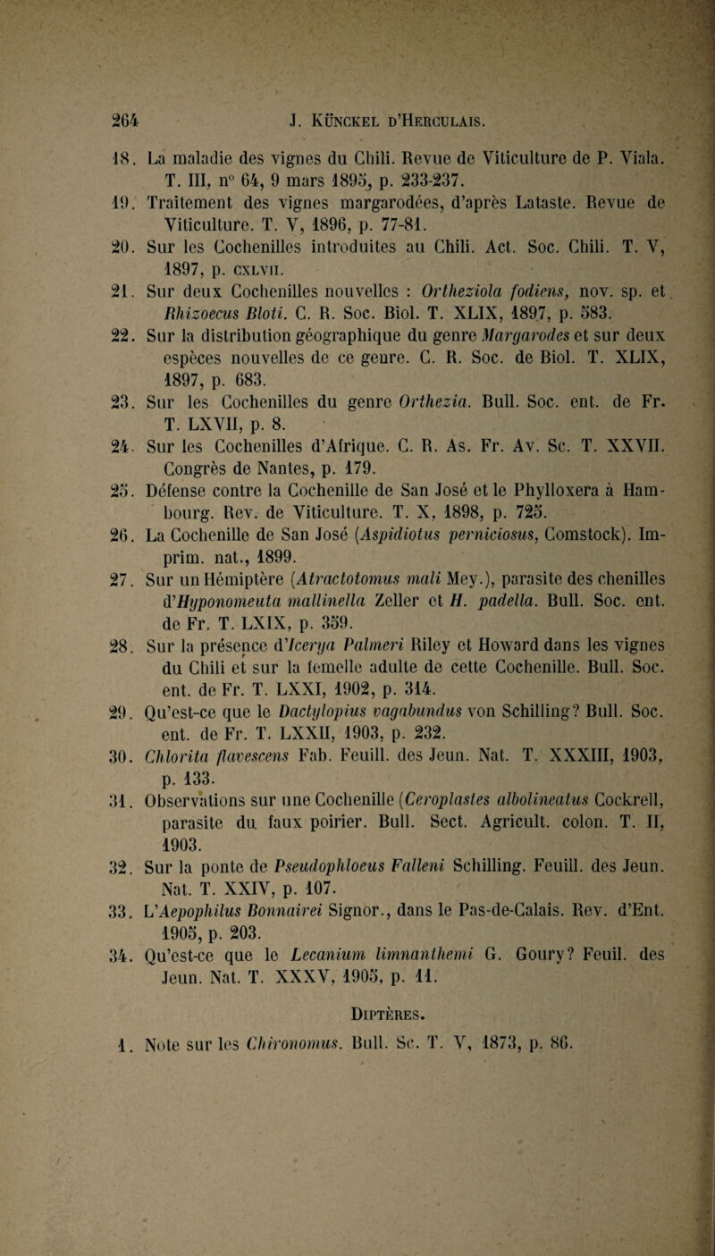 18. La maladie des vignes du Chili. Revue de Viticulture de P. Viala. T. III, n° 64, 9 mars 189o, p. 233-237. 19. Traitement des vignes margarodées, d’après Lataste. Revue de Viticulture. T. V, 1896, p. 77-81. 20. Sur les Cochenilles introduites au Chili. Act. Soc. Chili. T. V, 1897, p. cxLvii. 21. Sur deux Cochenilles nouvelles : Ortheziola fodiens, nov. sp. et. Rhizoecus Bloti. C. R. Soc. Biol. T. XLIX, 1897, p. 583. 22. Sur la distribution géographique du genre Margarodes et sur deux espèces nouvelles de ce genre. C. R. Soc. de Biol. T. XLIX, 1897, p. 683. 23. Sur les Cochenilles du genre Orthezia. Bull. Soc. ent. de Fr. T. LXVII, p. 8. 24. Sur les Cochenilles d’Aîrique. C. R. As. Fr. Av. Sc. T. XXVII. Congrès de Nantes, p. 179. 25. Défense contre la Cochenille de San José et le Phylloxéra à Ham¬ bourg. Rev. de Viticulture. T. X, 1898, p. 725. 26. La Cochenille de San José {Aspidiotus perniciosm, Comstock). Im- prim. nat., 1899. 27. Sur unHémiptère {Atractotomus mcili Mey.), parasite des chenilles à’Hyponomeuta mallinella Zeller et H. padella. Bull. Soc. ent. de Fr. T. LXIX, p. 359. 28. Sur la présence Alcerya Palrneri Riley et Howard dans les vignes du Chili et sur la femelle adulte de cette Cochenille. Bull. Soc. ent. de Fr. T. LXXI, 1902, p. 314. 29. Qu’est-ce que le Dactylojnus vagabundus von Schilling? Bull. Soc. ent. de Fr. T. LXXII, 1903, p. 232. 30. Chlorita flavescens Fab. Feuill. des Jeun. Nat. T. XXXHI, 1903, p. 133. 31. Observations sur une Cochenille [Ceroplastes albolineatus Cockrell, parasite du faux poirier. Bull. Sect. Agricult. colon. T. H, 1903. 32. Sur la ponte de Pseudophloeus Falleni Schilling. Feuill. des Jeun. Nat. T. XXIV, p. 107. 33. UAepophilus Bonnairei Signor., dans le Pas-de-Calais. Rev. d’Ent. 1905, p. 203. 34. Qu’est-ce que le Lecanium limnanthemi G. Goury? Fenil, des Jeun. Nat. T. XXXV, 1905, p. 11. Diptères. 1. Note sur les CIrironomus. Bull. Sc. T. V, 1873, p. 86.