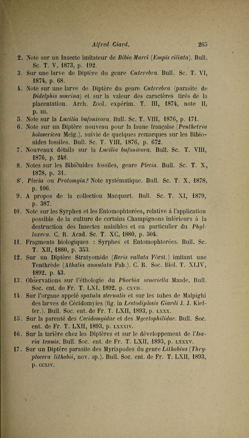 2. Note sur un Insecte imitateur de Bibio Marcî {Empis ciliata). Bull. Sc. T. V, 1873, p. 192. 3. Sur une larve de Diptère du genre Cuterebra. Bull. Sc. T. VI, 1874, p. 68. 4. Note sur une larve de Diptère du genre Cuterebra (parasite de Didelphis murina] et sur la valeur des caractères tirés de la placentation. Arch. Zool. expérim. T. III, 1874, note II, p. III. 5. Note sur la Lucilia bufonivora. Bull. Sc. T. VIII, 1876, p. 171. 6. Note sur un Diptère nouveau pour la faune française [Penthetria holosericea Meig.), suivie de quelques remarques sur les Bibio- nides fossiles. Bull. Sc. T. VIII, 1876, p. 672. 7. Nouveaux détails sur la Lucilia bufonivora. Bull. Sc. T. VIII, 1876, p. 248. 8. Notes sur les Bibiônides fossiles, genre Plecia. Bull. Sc. T. X, 1878, p. 31. 8'. Plecia ou Protomyia? Note systématique. Bull. Sc. T. X, 1878, p. 106. 9. A propos de la collection Macquart. Bull. Sc. T. XI, 1879, p. 387. 10. Note sur les Syrphes et les Entomophtorées, relative à l’application possible de la culture de certains Champignons inférieurs à la destruction des Insectes nuisibles et en particulier du Phyl¬ loxéra. C. R. Acad. Sc. T. XG, 1880, p. 504. 11. Fragments biologiques : Syrphes et Entomophtorées. Bull. Sc. T. XII, 1880, p. 353. 12. Sur un Diptère Stratyomide [Beris vallata Fôrst.) imitant une Tenthrède {Àthalia annulata Fab.). C. R. Soc. Biol. T. XLIV, 1892, p. 43. 13. Observations sur l’éthologie du Pliorbia seneciella Maade, Bull. Soc. ent. de Fr. T. LXI, 1892, p. cxvii. 14. Sur l’organe appelé spatula sternalis et sur les tubes de Malpighi des larves de Cécidomyies (fig. in Lestodiplosis Giardi J. J. Kief- fer.). Bull. Soc. ent. de Fr. T. LXII, 1893, p. lxxx. 15. Sur la parenté des Cecidomyidae et des Mycetophilidae. Bull. Soc. ent. de Fr. T. LXII, 1893, p. lxxxiv. 16. Sur la tarière chez les Diptères et sur le développement de Vlsa- ria tenais. Bull. Soc. eut. de Fr. T. LXII, 1893, p. lxxxv. 17. Sur un Diptère parasite des Myriapodes du genre Lithobius [Thry- ptocera lithobii, nov. sp.). Bull. Soc. ent. de Fr. T. LXII, 1893, p. ccxiv.