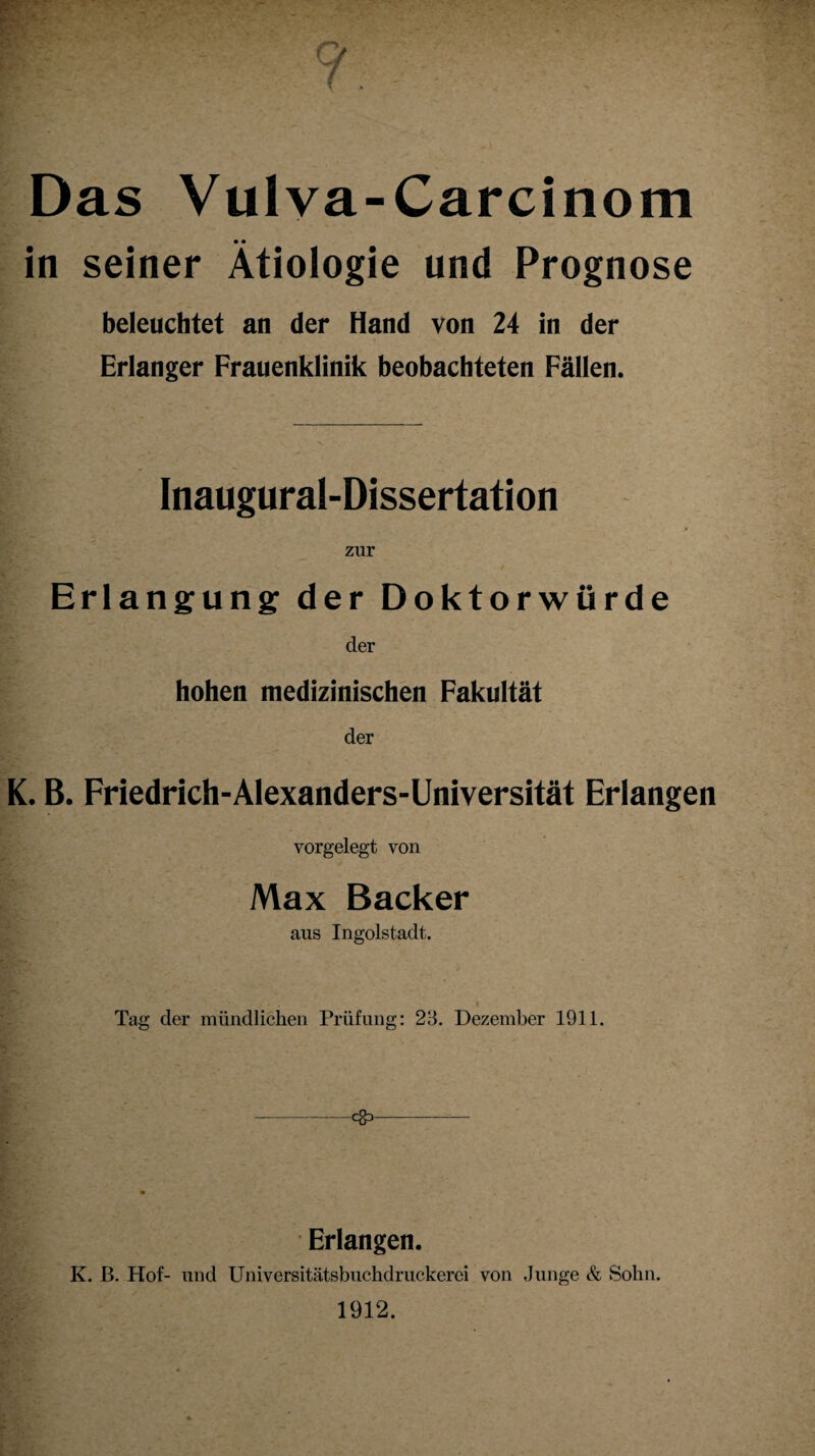 ? Das Vulva-Carcinom in seiner Ätiologie und Prognose beleuchtet an der Hand von 24 in der Erlanger Frauenklinik beobachteten Fällen. Inaugural-Dissertation zur Erlangung der Doktorwürde der hohen medizinischen Fakultät der K. B. Friedrich-Alexanders-Universität Erlangen vorgelegt von Max Bäcker aus Ingolstadt. > - . t Tag der mündlichen Prüfung: 23. Dezember 1911. -C§3- Erlangen. K. B. Hof- und Universitätsbuchdruckerei von Junge & Sohn. 1912.