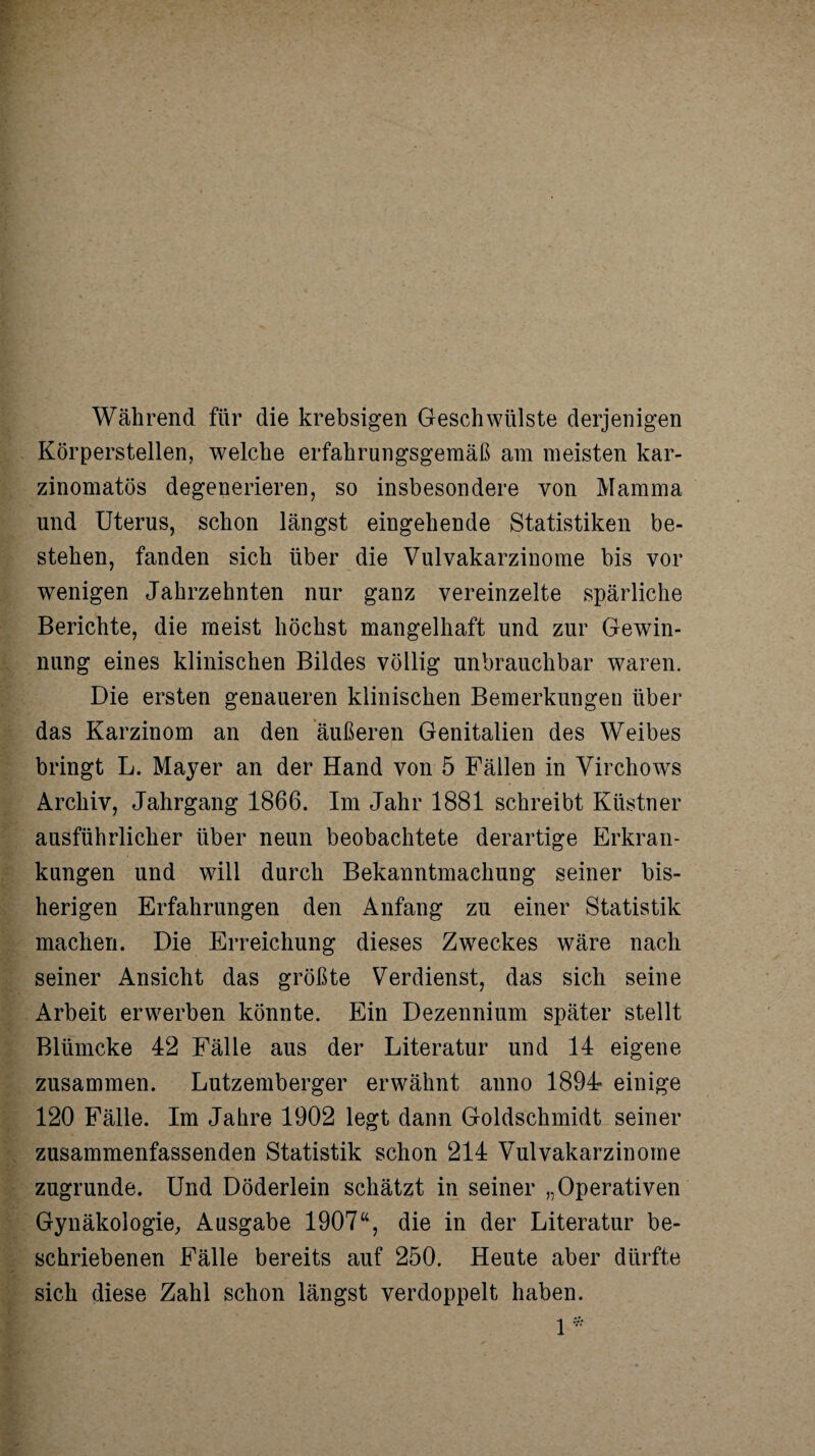 Während für die krebsigen Geschwülste derjenigen Körperstellen, welche erfahrungsgemäß am meisten kar- zinomatös degenerieren, so insbesondere von Mamma und Uterus, schon längst eingehende Statistiken be¬ stehen, fanden sich über die Vulvakarzinome bis vor wenigen Jahrzehnten nur ganz vereinzelte spärliche Berichte, die meist höchst mangelhaft und zur Gewin¬ nung eines klinischen Bildes völlig unbrauchbar waren. Die ersten genaueren klinischen Bemerkungen über das Karzinom an den äußeren Genitalien des Weibes bringt L. Mayer an der Hand von 5 Fällen in Virchows Archiv, Jahrgang 1866. Im Jahr 1881 schreibt Küstner ausführlicher über neun beobachtete derartige Erkran¬ kungen und will durch Bekanntmachung seiner bis¬ herigen Erfahrungen den Anfang zu einer Statistik machen. Die Erreichung dieses Zweckes wäre nach seiner Ansicht das größte Verdienst, das sich seine Arbeit erwerben könnte. Ein Dezennium später stellt Blümcke 42 Fälle aus der Literatur und 14 eigene zusammen. Lutzemberger erwähnt anno 1894« einige 120 Fälle. Im Jahre 1902 legt dann Goldschmidt seiner zusammenfassenden Statistik schon 214 Vulvakarzinome zugrunde. Und Döderlein schätzt in seiner „Operativen Gynäkologie, Ausgabe 1907“, die in der Literatur be¬ schriebenen Fälle bereits auf 250. Heute aber dürfte sich diese Zahl schon längst verdoppelt haben.