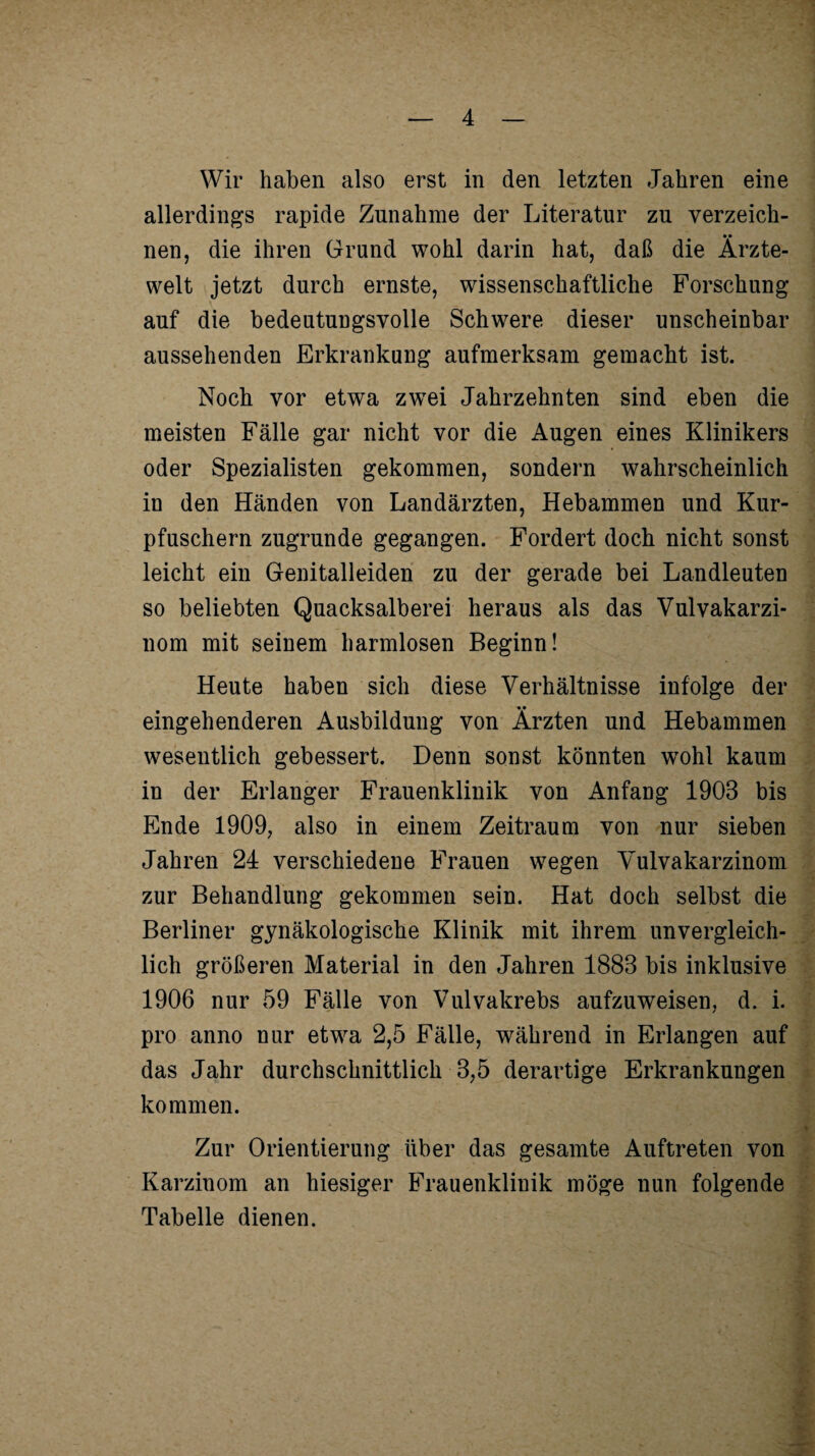 Wir haben also erst in den letzten Jahren eine allerdings rapide Zunahme der Literatur zu verzeich¬ nen, die ihren Grund wohl darin hat, daß die Ärzte¬ welt jetzt durch ernste, wissenschaftliche Forschung auf die bedeutungsvolle Schwere dieser unscheinbar aussehenden Erkrankung aufmerksam gemacht ist. Noch vor etwa zwei Jahrzehnten sind eben die meisten Fälle gar nicht vor die Augen eines Klinikers oder Spezialisten gekommen, sondern wahrscheinlich in den Händen von Landärzten, Hebammen und Kur¬ pfuschern zugrunde gegangen. Fordert doch nicht sonst leicht ein Genitalleiden zu der gerade bei Landleuten so beliebten Quacksalberei heraus als das Vulvakarzi¬ nom mit seinem harmlosen Beginn! Heute haben sich diese Verhältnisse infolge der eingehenderen Ausbildung von Ärzten und Hebammen wesentlich gebessert. Denn sonst könnten wohl kaum in der Erlanger Frauenklinik von Anfang 1903 bis Ende 1909, also in einem Zeitraum von nur sieben Jahren 24 verschiedene Frauen wegen Vulvakarzinom zur Behandlung gekommen sein. Hat doch selbst die Berliner gynäkologische Klinik mit ihrem unvergleich¬ lich größeren Material in den Jahren 1883 bis inklusive 1906 nur 59 Fälle von Vulvakrebs aufzuweisen, d. i. pro anno nur etwa 2,5 Fälle, während in Erlangen auf das Jahr durchschnittlich 3,5 derartige Erkrankungen kommen. Zur Orientierung über das gesamte Auftreten von Karzinom an hiesiger Frauenklinik möge nun folgende Tabelle dienen.