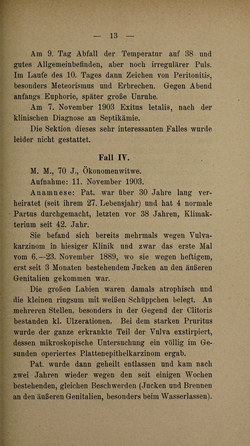 Am 9. Tag Abfall der Temperatur auf 38 und gutes Allgemeinbefinden, aber noch irregulärer Puls. Im Laufe des 10. Tages dann Zeichen von Peritonitis, besonders Meteorismus und Erbrechen. Gegen Abend anfangs Euphorie, später große Unruhe. Am 7. November 1903 Exitus letalis, nach der klinischen Diagnose an Septikämie. Die Sektion dieses sehr interessanten Falles wurde leider nicht gestattet. Fall IY. __ • • M. M., 70 J., Okonomenwitwe. Aufnahme: 11. November 1903. Anamnese: Pat. war über 30 Jahre lang ver¬ heiratet (seit ihrem 27. Lebensjahr) und hat 4 normale Partus durchgemacht, letzten vor 38 Jahren, Klimak¬ terium seit 42. Jahr. Sie befand sich bereits mehrmals wegen Vulva¬ karzinom in hiesiger Klinik und zwar das erste Mal vom 6.-23. November 1889, wo sie wegen heftigem, erst seit 3 Monaten bestehendem Jucken an den äußeren Genitalien gekommen war. Die großen Labien waren damals atrophisch und die kleinen ringsum mit weißen Schüppchen belegt. An mehreren Stellen, besonders in der Gegend der Clitoris bestanden kl. Ulzerationen. Bei dem starken Pruritus wurde der ganze erkrankte Teil der Vulva exstirpiert, dessen mikroskopische Untersuchung ein völlig im Ge¬ sunden operiertes Plattenepithelkarzinom ergab. Pat. wurde dann geheilt entlassen und kam nach zwei Jahren wieder wegen den seit einigen Wochen bestehenden, gleichen Beschwerden (Jucken und Brennen an den äußeren Genitalien, besonders beim Wasserlassen).