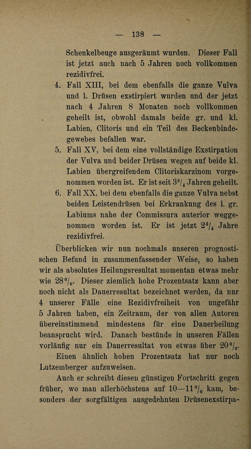 Schenkelbeuge ausgeräumt wurden. Dieser Fall ist jetzt auch nach 5 Jahren noch vollkommen rezidivfrei, 4. Fall XIII, bei dem ebenfalls die ganze Vulva und 1. Drüsen exstirpiert wurden und der jetzt nach 4 Jahren 8 Monaten noch vollkommen geheilt ist, obwohl damals beide gr. und kl. Labien, Clitoris und ein Teil des Beckenbinde¬ gewebes befallen war. 5. Fall XV, bei dem eine vollständige Exstirpation der Vulva und beider Drüsen wegen auf beide kl. Labien übergreifendem Clitoriskarzinom vorge¬ nommen worden ist. Er ist seit 33/4 Jahren geheilt. 6. Fall XX, bei dem ebenfalls die ganze Vulva nebst beiden Leistendrüsen bei Erkrankung des 1. gr. Labiums nahe der Commissura auterior wegge¬ nommen worden ist. Er ist jetzt 23/4 Jahre rezidivfrei. Überblicken wir nun nochmals unseren prognosti¬ schen Befund in zusammenfassender Weise, so haben wir als absolutes Heilnngsresultat momentan etwas mehr wie 28°/0. Dieser ziemlich hohe Prozentsatz kann aber noch nicht als Dauerresultat bezeichnet werden, da nur 4 unserer Fälle eine Rezidivfreiheit von ungefähr 5 Jahren haben, ein Zeitraum, der von allen Autoren übereinstimmend mindestens für eine Dauerheilung beansprucht wird. Danach bestünde in unseren Fällen vorläufig nur ein Dauerresultat von etwas über 20°/o. Einen ähnlich hohen Prozentsatz hat nur noch Lutzemberger aufzuweisen. Auch er schreibt diesen günstigen Fortschritt gegen früher, wo man allerhöchstens auf 10—11 °/0 kam, be¬ sonders der sorgfältigen ausgedehnten Drüsenexstirpa-