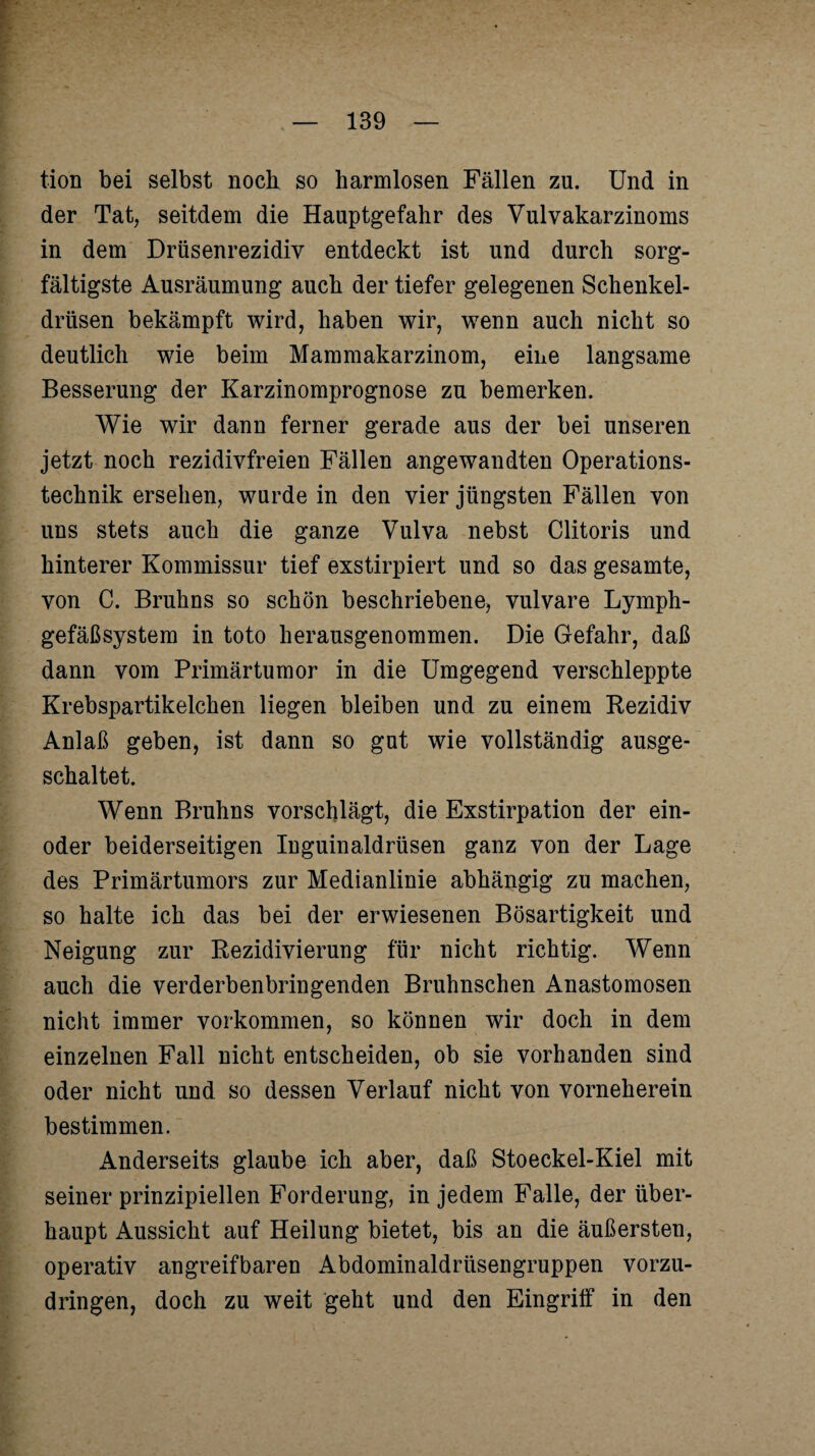 tion bei selbst noch so harmlosen Fällen zu. Und in der Tat, seitdem die Hauptgefahr des Vulvakarzinoms in dem Drüsenrezidiv entdeckt ist und durch sorg¬ fältigste Ausräumung auch der tiefer gelegenen Schenkel¬ drüsen bekämpft wird, haben wir, wenn auch nicht so deutlich wie beim Mammakarzinom, eine langsame Besserung der Karzinomprognose zu bemerken. Wie wir dann ferner gerade aus der bei unseren jetzt noch rezidivfreien Fällen angewandten Operations¬ technik ersehen, wurde in den vier jüngsten Fällen von uns stets auch die ganze Vulva nebst Clitoris und hinterer Kommissur tief exstirpiert und so das gesamte, von C. Bruhns so schön beschriebene, vulvare Lymph¬ gefäßsystem in toto herausgenommen. Die Gefahr, daß dann vom Primärtumor in die Umgegend verschleppte Krebspartikelchen liegen bleiben und zu einem Rezidiv Anlaß geben, ist dann so gut wie vollständig ausge¬ schaltet. Wenn Bruhns vorschlägt, die Exstirpation der ein- oder beiderseitigen Inguinaldrüsen ganz von der Lage des Primärtumors zur Medianlinie abhängig zu machen, so halte ich das bei der erwiesenen Bösartigkeit und Neigung zur Rezidivierung für nicht richtig. Wenn auch die verderbenbringenden Bruhnschen Anastomosen nicht immer Vorkommen, so können wir doch in dem einzelnen Fall nicht entscheiden, ob sie vorhanden sind oder nicht und so dessen Verlauf nicht von vorneherein bestimmen. Anderseits glaube ich aber, daß Stoeckel-Kiel mit seiner prinzipiellen Forderung, in jedem Falle, der über¬ haupt Aussicht auf Heilung bietet, bis an die äußersten, operativ angreifbaren Abdominaldrüsengruppen vorzu¬ dringen, doch zu weit geht und den Eingriff in den