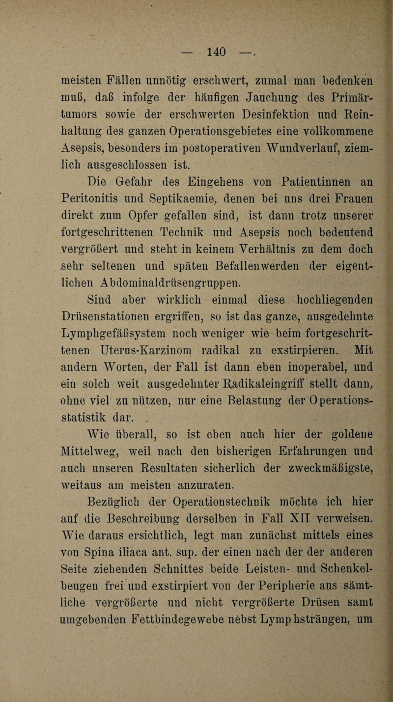 meisten Fällen unnötig erschwert, zumal man bedenken muß, daß infolge der häufigen Jauchung des Primär¬ tumors sowie der erschwerten Desinfektion und Rein¬ haltung des ganzen Operationsgebietes eine vollkommene Asepsis, besonders im postoperativen Wundverlauf, ziem¬ lich ausgeschlossen ist. Die Gefahr des Eingehens von Patientinnen an Peritonitis und Septikaemie, denen bei uns drei Frauen direkt zum Opfer gefallen sind, ist dann trotz unserer fortgeschrittenen Technik und Asepsis noch bedeutend vergrößert und steht in keinem Verhältnis zu dem doch sehr seltenen und späten Befallenwerden der eigent¬ lichen Abdominaldrüsengruppen. Sind aber wirklich einmal diese hochliegenden Drüsenstationen ergriffen, so ist das ganze, ausgedehnte Lymphgefäßsystem noch weniger wie beim fortgeschrit¬ tenen Uterus-Karzinom radikal zu exstirpieren. Mit andern Worten, der Fall ist dann eben inoperabel, und ein solch weit ausgedehnter Radikaleingriff stellt dann, ohne viel zu nützen, nur eine Belastung der Operations¬ statistik dar. Wie überall, so ist eben auch hier der goldene Mittelweg, weil nach den bisherigen Erfahrungen und auch unseren Resultaten sicherlich der zweckmäßigste, weitaus am meisten anzuraten. Bezüglich der Operationstechnik möchte ich hier auf die Beschreibung derselben in Fall XII verweisen. Wie daraus ersichtlich, legt man zunächst mittels eines von Spina iliaca ant. sup. der einen nach der der anderen Seite ziehenden Schnittes beide Leisten- und Schenkel¬ beugen frei und exstirpiert von der Peripherie aus sämt¬ liche vergrößerte und nicht vergrößerte Drüsen samt umgebenden Fettbindegewebe nebst Lymphsträngen, um