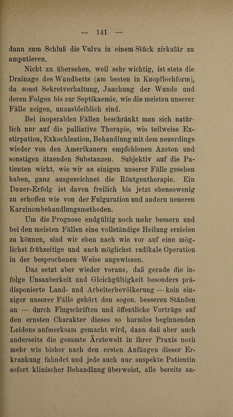 dann zum Schluß die Vulva in einem Stück zirkulär zu amputieren. Nicht zu übersehen, weil sehr wichtig, ist stets die Drainage des Wundbetts (am besten in Knopflochform), da sonst Sekretverhaltung, Jauchung der Wunde und deren Folgen bis zur Septikaemie, wie die meisten unserer Fälle zeigen, unausbleiblich sind. Bei inoperablen Fällen beschränkt man sich natür¬ lich nur auf die palliative Therapie, wie teilweise Ex¬ stirpation, Exkochleation, Behandlung mit dem neuerdings wieder von den Amerikanern empfohlenen Azeton und sonstigen ätzenden Substanzen. Subjektiv auf die Pa¬ tienten wirkt, wie wir an einigen unserer Fälle gesehen haben, ganz ausgezeichnet die Röntgentherapie. Ein Dauer-Erfolg ist davon freilich bis jetzt ebensowenig zu erhoffen wie von der Fulguration und andern neueren Karzinombehandlungsmethoden. Um die Prognose endgültig noch mehr bessern und bei den meisten Fällen eine vollständige Heilung erzielen zu können, sind wir eben nach wie vor auf eine mög¬ lichst frühzeitige und auch möglichst radikale Operation in der besprochenen Weise angewiesen. Das setzt aber wieder voraus, daß gerade die in¬ folge Unsauberkeit und Gleichgültigkeit besonders prä¬ disponierte Land- und Arbeiterbevölkerung — kein ein¬ ziger unserer Fälle gehört den sogen, besseren Ständen an — durch Flugschriften und öffentliche Vorträge auf den ernsten Charakter dieses so harmlos beginnenden Leidens aufmerksam gemacht wird, dann daß aber auch •• anderseits die gesamte Arztewelt in ihrer Praxis noch mehr wie bisher nach den ersten Anfängen dieser Er¬ krankung fahndet und jede auch nur suspekte Patientin sofort klinischer Behandlung überweist, alle bereits an-