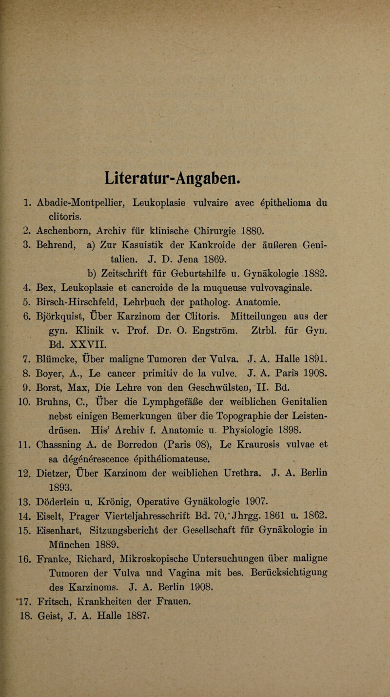 Literatur-Angaben. 1. Abadie-Montpellier, Leukoplasie vulvaire avec epithelioma du clitoris. 2. Aschenborn, Archiv für klinische Chirurgie 1880. 3. Behrend, a) Zur Kasuistik der Kankroide der äußeren Geni¬ talien. J. D. Jena 1869. b) Zeitschrift für Geburtshilfe u. Gynäkologie 1882. 4. Bex, Leukoplasie et cancroide de la muqueuse vulvovaginale. 5. Birsch-Hirschfeld, Lehrbuch der patholog. Anatomie. 6. Björkquist, Über Karzinom der Clitoris. Mitteilungen aus der gyn. Klinik v. Prof. Dr. 0. Engström. Ztrbl. für Gyn. Bd. XXVII. 7. Blümcke, Über maligne Tumoren der Vulva. J. A. Halle 1891. 8. Boyer, A., Le cancer primitiv de la vulve. J. A. Paris 1908. 9. Borst, Max, Die Lehre von den Geschwülsten, II. Bd. 10. Bruhns, C., Über die Lymphgefäße der weiblichen Genitalien nebst einigen Bemerkungen über die Topographie der Leisten¬ drüsen. His’ Archiv f. Anatomie u. Physiologie 1898. 11. Chassning A. de Borredon (Paris 08), Le Kraurosis vulvae et sa degenörescence epitheliomateuse. 12. Dietzer, Über Karzinom der weiblichen Urethra. J. A. Berlin 1893. 13. Döderlein u. Krönig, Operative Gynäkologie 1907. 14. Eiselt, Prager Vierteljahresschrift Bd. 70,‘Jhrgg. 1861 u. 1862. 15. Eisenhart, Sitzungsbericht der Gesellschaft für Gynäkologie in München 1889. 16. Franke, Richard, Mikroskopische Untersuchungen über maligne Tumoren der Vulva und Vagina mit bes. Berücksichtigung des Karzinoms. J. A. Berlin 1908. T7. Fritsch, Krankheiten der Frauen. 18. Geist, J. A. Halle 1887.